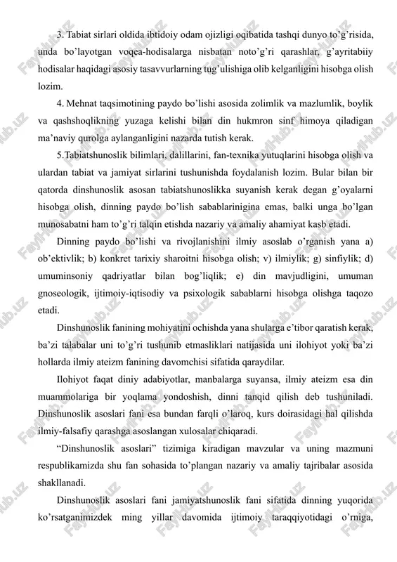 izdek ming yillar davomida ijtimoiy taraqqiyotidagi o’rniga, ahamiyatiga holis baho beradiki, bu ayniqsa dinning mohiyati, evolyutsiyasi va jamiyatda, tarixda, ma’naviyatda tutgan o’rniga bag’ishlangan mavzularda o’z aksini topgan. hozirgi murakkab va ma’suliyatli mustaqillik davrida turli dinlarga e’tiqod qiluvi kishilarni bir-biriga qarama-qarshi qo’yish, milliy birligi va birdamligini tiklayotgan xalqlarni diniy ziddiyatlar girdobiga tortish, hokimiyat uchun kurash maqsadida zimdan foydalanish adolatsizliklarga, nohaq qon to’kilishiga olib kelgan. shu o’rinda islomning markaziy osiyo xalqlari hayotida o’ynagan roli, bu mintaqada yashayotgan aholi urf odatlarida islomni o’rni va rolini, islom ma’naviyati, islom san’ati, islom arxetekturasi, ularning ma’naviyat va ma’rifatning yuksalishidagi roli muammolari bilan ham dinshunoslik fani shug’ullanadi. 2 ma’lumki, sovetlar davrida din, diniy tashkilotlar, dindorlarga nisbatan qo’llaniladigan sovet siyosati ilmiy tamoyillarning buzilishiga sabab bo’ldi. uning o’rniga diniy qarashlarni bartaraf etishni tezlashtirishni maqsad qilgan siyosiy dahriylik maydonga chiqdi. amalda diniy tashkilotlar va dindorlarga nisbatan buyruqbozlik metodi qo’llanildi. nazariyada, xususan amaliyotda diniy tashkilotlarga bunday qarash to mustaqilligimizgacha davom etdi. …