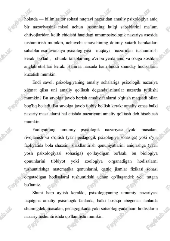biq etishga, undan foydalanish faqatgina tushuntirish emas, balki qo'iiash bo'lib qoladi. shunday qilib amaliy psixologiya ikki turda amaliy qo'llanilishi ya'ni aniq psixologik voqealarni tushuntirish uchun (amaliy psixologiyaning nazariy qismi) va psixikaning u yoki bu tomonlarini qayta tashkil etish mumkin (amaliy psixologiyaning amaliy qismi yoki psixotexnika). agarda o'quv yurtining psixologiya o'qituvchisi talabalarning ijodiy fikriashlarini rivqjlantirish bilan mashg'ul bo'lsa va bunda maxsus intellektual mashqlar yordamiga tayansa bunda faqatgina nazariy psixologiyadagi nazariyalardagi haqiqatni asoslab berish, uning qonuniyatlarini tushuntirish bilan shug'ullansa, balki amaliy psixologiya psixotexnika bilan yondoshadi, chunki fikrlash ko'nikmalarini amaliy shakllanishiga nazariy psixologiya materiallariga tayangan holda fikrlash masalalarini (analitik semantik) hal etish qobiliyatini rivojlantirishdan iborat bo'iadi. shunday qilib, psixologiyani o'rganishning umumiy maqsadi o'quvchilarda (talabalarda) psixik hodisalar va holatlarini ilmiy tushuntirish uchun o'z bilimlarini qo'llab psixologik fikrlash mahoratini shakllantirish hamda inson shaxsining rivqjlantirish maqsadida uning psixikasini qayta o'zgartirish hisoblanadi. ta'lim-tarbiya jarayonini tashkil etish, hulq-atvorni psixologik tuzatish yoki nerv psixik kasalliklarni psixoterapevtik davolash va boshqalar. …