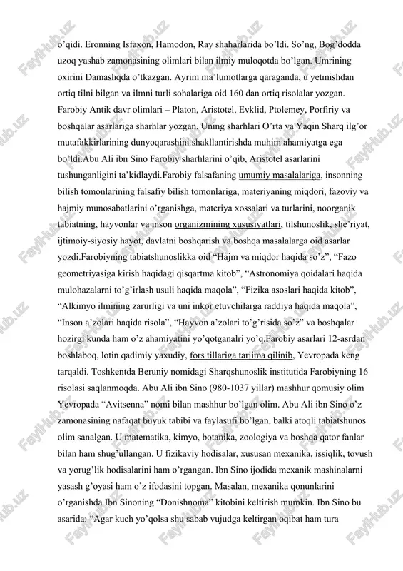 asiga kirish haqidagi qisqartma kitob”, “astronomiya qoidalari haqida mulohazalarni to’g’irlash usuli haqida maqola”, “fizika asoslari haqida kitob”, “alkimyo ilmining zarurligi va uni inkor etuvchilarga raddiya haqida maqola”, “inson a’zolari haqida risola”, “hayvon a’zolari to’g’risida so’z” va boshqalar hozirgi kunda ham o’z ahamiyatini yo’qotganalri yo’q.farobiy asarlari 12-asrdan boshlaboq, lotin qadimiy yaxudiy, fors tillariga tarjima qilinib, yevropada keng tarqaldi. toshkentda beruniy nomidagi sharqshunoslik institutida farobiyning 16 risolasi saqlanmoqda. abu ali ibn sino (980-1037 yillar) mashhur qomusiy olim yevropada “avitsenna” nomi bilan mashhur bo’lgan olim. abu ali ibn sino o’z zamonasining nafaqat buyuk tabibi va faylasufi bo’lgan, balki atoqli tabiatshunos olim sanalgan. u matematika, kimyo, botanika, zoologiya va boshqa qator fanlar bilan ham shug’ullangan. u fizikaviy hodisalar, xususan mexanika, issiqlik, tovush va yorug’lik hodisalarini ham o’rgangan. ibn sino ijodida mexanik mashinalarni yasash g’oyasi ham o’z ifodasini topgan. masalan, mexanika qonunlarini o’rganishda ibn sinoning “donishnoma” kitobini keltirish mumkin. ibn sino bu asarida: “agar kuch …