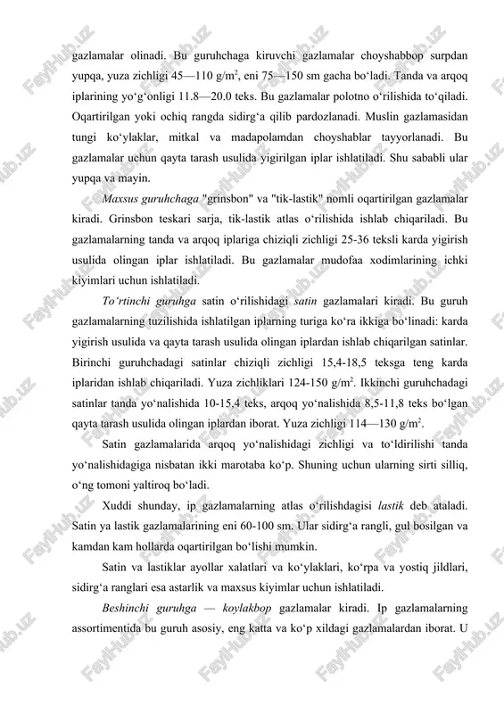 sh usulida olingan iplardan iborat. yuza zichligi 114—130 g/m2. satin gazlamalarida arqoq yo‘nalishidagi zichligi va to‘ldirilishi tanda yo‘nalishidagiga nisbatan ikki marotaba ko‘p. shuning uchun ularning sirti silliq, o‘ng tomoni yaltiroq bo‘ladi. xuddi shunday, ip gazlamalarning atlas o‘rilishdagisi lastik deb ataladi. satin ya lastik gazlamalarining eni 60-100 sm. ular sidirg‘a rangli, gul bosilgan va kamdan kam hollarda oqartirilgan bo‘lishi mumkin. satin va lastiklar ayollar xalatlari va ko‘ylaklari, ko‘rpa va yostiq jildlari, sidirg‘a ranglari esa astarlik va maxsus kiyimlar uchun ishlatiladi. beshinchi guruhga — koylakbop gazlamalar kiradi. ip gazlamalarning assortimentida bu guruh asosiy, eng katta va ko‘p xildagi gazlamalardan iborat. u to‘rtga bo‘linadi: a) yozgi; b) mavsumiy; d) qishki; e) sun’iy ipak qo‘shib ishlab chiqarilgan. ko‘ylakbop gazlamalarning katta qismi karda yigirishda olingan yakka va pishitilgan iplardan ishlab chiqariladi. eng sifatli gazlamalarda esa yo‘nalishlarining birida yoki ikkalasida qayta tarash usulida olingan iplar, ba’zi gazlamalarda shakldor iplar ham ishlatiladi. gazlamalarning tashqi ko‘rinishi va xususiyatlarini …