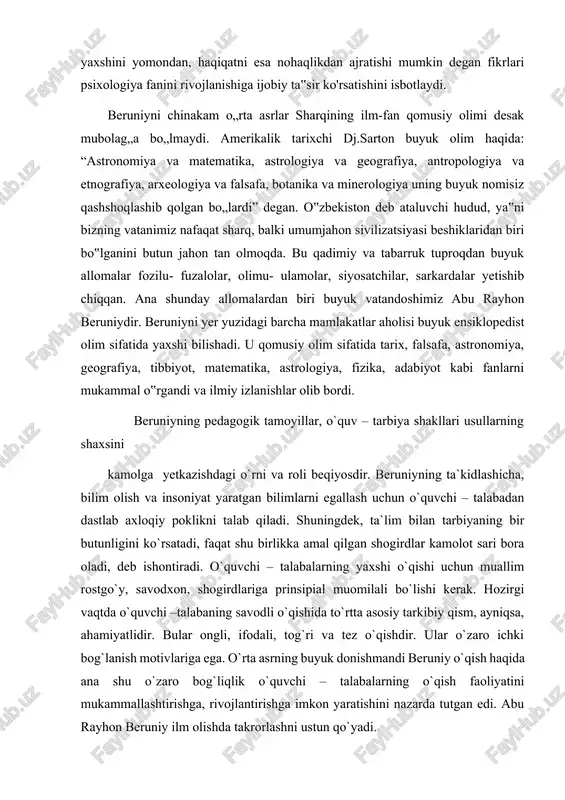 ri bora oladi, deb ishontiradi. o`quvchi – talabalarning yaxshi o`qishi uchun muallim rostgo`y, savodxon, shogirdlariga prinsipial muomilali bo`lishi kerak. hozirgi vaqtda o`quvchi –talabaning savodli o`qishida to`rtta asosiy tarkibiy qism, ayniqsa, ahamiyatlidir. bular ongli, ifodali, tog`ri va tez o`qishdir. ular o`zaro ichki bog`lanish motivlariga ega. o`rta asrning buyuk donishmandi beruniy o`qish haqida ana shu o`zaro bog`liqlik o`quvchi – talabalarning o`qish faoliyatini mukammallashtirishga, rivojlantirishga imkon yaratishini nazarda tutgan edi. abu rayhon beruniy ilm olishda takrorlashni ustun qo`yadi. beruniy inson va jamiyatning paydo bo`lishi masalasiga to`xtalib:” qadimgi tarixlarning eng avvalgisi eng mashhuri bashariyatning boshlanishidir”, deydi.beruniy kishilik jamiyati paydo bo`lishi haqida fikr yuritar ekan, insonlar o`rtasida tafovutlar bo`lsa-da, kishilarning ichki tuzilishi barchada umumiydir, degan xulosaga keladi.beruniy fikricha , inson hayvondan aql bilan farq qiladi. insonning hayvondan farq qiladigan bu xususiyati qanday paydo bo`lganligini tushuntirganda, xudoga murojaat qilgan. beruniy “podsholar oldida rost gapni gapirishda ularning savlatlaridan qo`rqmang, ular gavdangizga hukmronlik qilishlari mumkin, ammo vijdonizga tega …