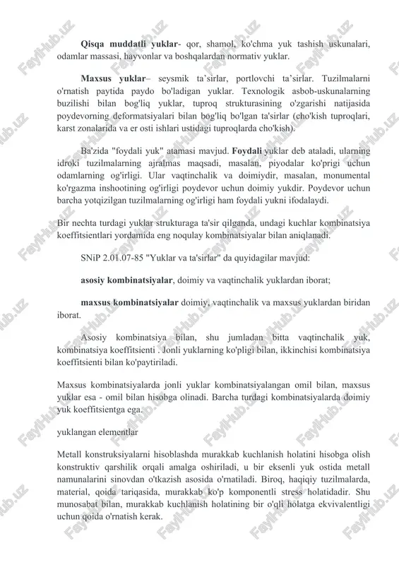 poydevor uchun barcha yotqizilgan tuzilmalarning og'irligi ham foydali yukni ifodalaydi. bir nechta turdagi yuklar strukturaga ta'sir qilganda, undagi kuchlar kombinatsiya koeffitsientlari yordamida eng noqulay kombinatsiyalar bilan aniqlanadi. snip 2.01.07-85 "yuklar va ta'sirlar" da quyidagilar mavjud: asosiy kombinatsiyalar, doimiy va vaqtinchalik yuklardan iborat; maxsus kombinatsiyalar doimiy, vaqtinchalik va maxsus yuklardan biridan iborat. asosiy kombinatsiya bilan, shu jumladan bitta vaqtinchalik yuk, kombinatsiya koeffitsienti . jonli yuklarning ko'pligi bilan, ikkinchisi kombinatsiya koeffitsienti bilan ko'paytiriladi. maxsus kombinatsiyalarda jonli yuklar kombinatsiyalangan omil bilan, maxsus yuklar esa - omil bilan hisobga olinadi. barcha turdagi kombinatsiyalarda doimiy yuk koeffitsientga ega. yuklangan elementlar metall konstruksiyalarni hisoblashda murakkab kuchlanish holatini hisobga olish konstruktiv qarshilik orqali amalga oshiriladi, u bir eksenli yuk ostida metall namunalarini sinovdan o'tkazish asosida o'rnatiladi. biroq, haqiqiy tuzilmalarda, material, qoida tariqasida, murakkab ko'p komponentli stress holatidadir. shu munosabat bilan, murakkab kuchlanish holatining bir o'qli holatga ekvivalentligi uchun qoida o'rnatish kerak. ekvivalentlik mezoni sifatida materialda to'plangan potentsial …