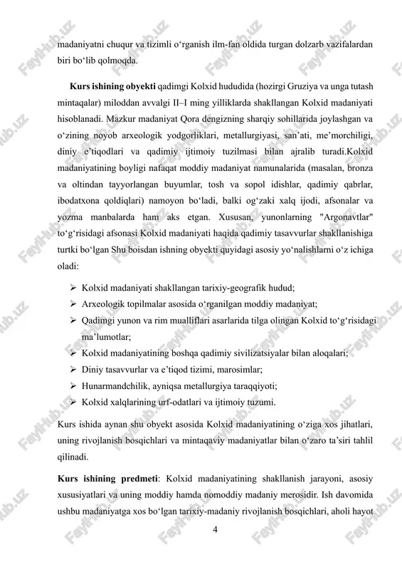 dimiy qabrlar, ibodatxona qoldiqlari) namoyon bo‘ladi, balki og‘zaki xalq ijodi, afsonalar va yozma manbalarda ham aks etgan. xususan, yunonlarning "argonavtlar" to‘g‘risidagi afsonasi kolxid madaniyati haqida qadimiy tasavvurlar shakllanishiga turtki bo‘lgan shu boisdan ishning obyekti quyidagi asosiy yo‘nalishlarni o‘z ichiga oladi: · kolxid madaniyati shakllangan tarixiy-geografik hudud; · arxeologik topilmalar asosida o‘rganilgan moddiy madaniyat; · qadimgi yunon va rim mualliflari asarlarida tilga olingan kolxid to‘g‘risidagi ma’lumotlar; · kolxid madaniyatining boshqa qadimiy sivilizatsiyalar bilan aloqalari; · diniy tasavvurlar va e’tiqod tizimi, marosimlar; · hunarmandchilik, ayniqsa metallurgiya taraqqiyoti; · kolxid xalqlarining urf-odatlari va ijtimoiy tuzumi. kurs ishida aynan shu obyekt asosida kolxid madaniyatining o‘ziga xos jihatlari, uning rivojlanish bosqichlari va mintaqaviy madaniyatlar bilan o‘zaro ta’siri tahlil qilinadi. kurs ishining predmeti: kolxid madaniyatining shakllanish jarayoni, asosiy xususiyatlari va uning moddiy hamda nomoddiy madaniy merosidir. ish davomida ushbu madaniyatga xos bo‘lgan tarixiy-madaniy rivojlanish bosqichlari, aholi hayot tarzi, ijtimoiy tuzilma, diniy qarashlar, xalq urf-odatlari va san’at …