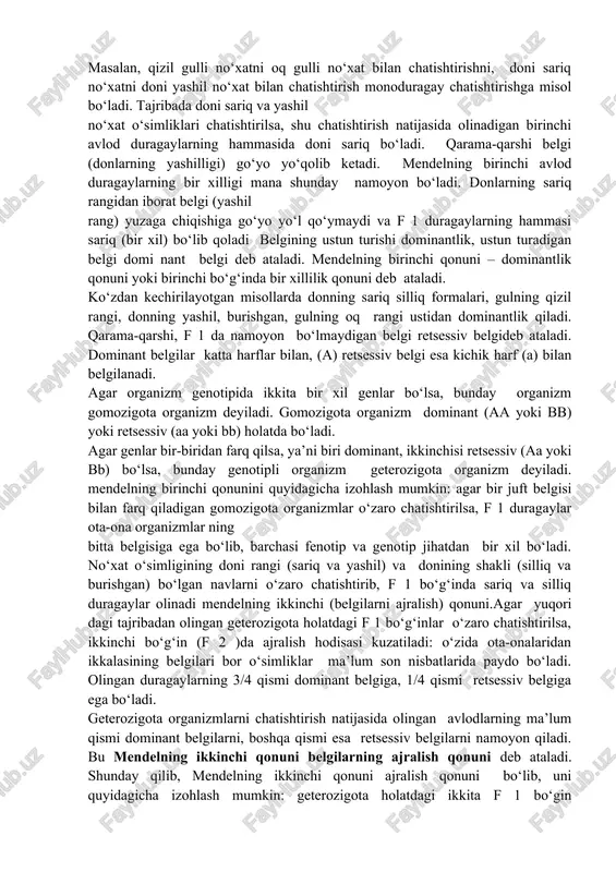 susiyatlarining har biri mazkur nav doirasida nasldan-naslga o‘tib boradi. no‘xat odatda o‘zo‘zidan changlanadi, lekin chetdan changlanishi ham mumkin. mendel tomonidan o‘rganilgan no‘xat o‘simligining irsiy belgilari mendel tekshirishning gibridologik usulini — ma’lum belgilari jihatidan bir-biridan ajralib turadigan ota-ona formalarini chatishtirish usulini qo‘lladi va kuzatilayotgan belgilarning bir qancha avlodlarda qanday namoyon bo‘lishini o‘rgandi. utahlil qilish yo‘li bilan o‘simliklarning turli-tuman belgilaridan bitta yoki bir-biriga qarama-qarshi bir nechta belgilarini ajratib oldi va ketma ket keladigan bir qancha avlodlarda qanday namoyon bo‘lishini kuzatdi. mendel tajribalarining mohiyati shundan iboratki, o‘rgani layotgan belgilarning barcha individlarda namoyon bo‘lishini miqdor jihatidan aniq hisobga olib borishida bo‘ldi. bu unga irsiyatdagi muayyan miqdoriy qonuniyatlarni belgilab olishga imkon berdi. mendel qo‘llagan usul – duragaylashyoki chatishtirishusuli deb ataladi. odatda bir juft belgisi bilan o‘zaro keskin farq qiluvchi organizmlarni chatishtirishni monoduragay chatishtirishdeyiladi. ikki juft belgilari bilan farq qiluvchi ota-ona organizmlarni chatishtirishni diduragay chatishtirishva nihoyat, uch va undan ortiq belgilari bilan farq qiluvchi organizmlarni chatishtirishni …