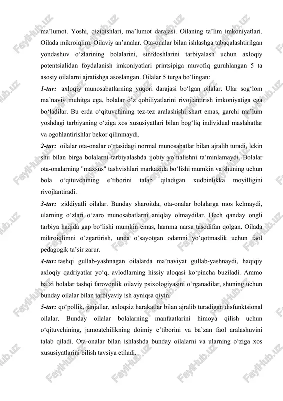 ma’naviy muhitga ega, bolalar o‘z qobiliyatlarini rivojlantirish imkoniyatiga ega bo‘ladilar. bu erda o‘qituvchining tez-tez aralashishi shart emas, garchi ma’lum yoshdagi tarbiyaning o‘ziga xos xususiyatlari bilan bog‘liq individual maslahatlar va ogohlantirishlar bekor qilinmaydi. 2-tur: oilalar ota-onalar o‘rtasidagi normal munosabatlar bilan ajralib turadi, lekin shu bilan birga bolalarni tarbiyalashda ijobiy yo‘nalishni ta’minlamaydi. bolalar ota-onalarning "maxsus" tashvishlari markazida bo‘lishi mumkin va shuning uchun bola o‘qituvchining e’tiborini talab qiladigan xudbinlikka moyilligini rivojlantiradi. 3-tur: ziddiyatli oilalar. bunday sharoitda, ota-onalar bolalarga mos kelmaydi, ularning o‘zlari o‘zaro munosabatlarni aniqlay olmaydilar. hech qanday ongli tarbiya haqida gap bo‘lishi mumkin emas, hamma narsa tasodifan qolgan. oilada mikroiqlimni o‘zgartirish, unda o‘sayotgan odamni yo‘qotmaslik uchun faol pedagogik ta’sir zarur. 4-tur: tashqi gullab-yashnagan oilalarda ma’naviyat gullab-yashnaydi, haqiqiy axloqiy qadriyatlar yo‘q, avlodlarning hissiy aloqasi ko‘pincha buziladi. ammo ba’zi bolalar tashqi farovonlik oilaviy psixologiyasini o‘rganadilar, shuning uchun bunday oilalar bilan tarbiyaviy ish ayniqsa qiyin. 5-tur: qo‘pollik, janjallar, axloqsiz harakatlar bilan ajralib turadigan disfunktsional oilalar. …