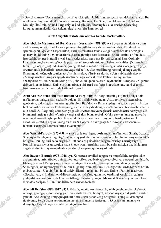grafiyaga, «astronomik jadvallari» astronomiyaga oid bo’lib, ular muallifning nomini jahonga yoydi. shuningdek, «kuyosh soatlari to’g’risida risola», «tarix risolasi», «usturlab haqida risola», «musiqa risolasi» singari ajoyib asarlari olimga katta shuxrat keltirdi, uning nomini abadiylashtirdi. al-xorazmiyning «al-jabr val muqobala» asari keyinchalik evropada «algebra» deb yuritila boshlandi. uning astronomiyaga oid asari esa faqat sharqda emas, balki g’arbda ham asronomiya fani rivojida katta rol o’ynadi. abul abbos ahmad ibn muhammad al-farg’oniy. al-farg’oniyning tarjimai holiga doir ma’lumotlar tarixda kam saqlanib qolgan. 861 yilda vafot etgan. astronomiya, matematika, geodeziya, gidrologiya fanlarining bilimdoni bag’dod va damashqdagi rasadxona qurilishlarida faol qatnashdi va u erda ptolemeyning «yulduzlar jadvalidagi» ma’lumotlarni tekshirish ishlarini olib bordi. al-farg’oniy astronomiyaga oid «astronomiya negizlari» asarida astronomiyaga oid bilimlarni tartibga soldi, o’zining yangi natijalari bilan boyitdi. o’sha davr an’anasiga muvofiq mamlakatlarni etti iqlimga bo’lib urgandi. kuyosh soatlarini. bayonini berdi, astronomik asboblari yaratdi. farg’oniyning bu asari n.kopernik davriga qadar evropada astronomiya fanidan asosiy qo’llanma sifatida foydalanildi. abu …
