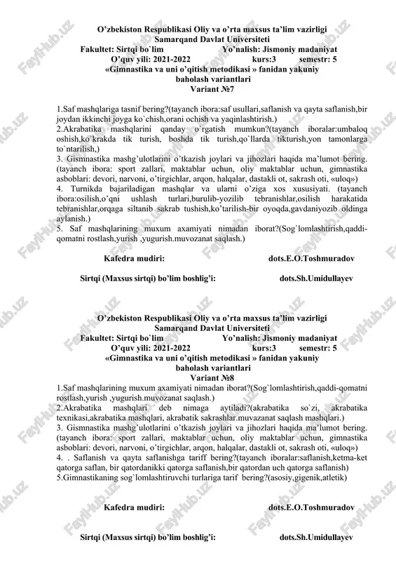 31 yillarda,1941 yillarda,1968 yillarda). 5.o`zbekistonda gimnastikaning taraqqiy topishi xaqida ma`lumot bering.(tayanch ibora;markaziy osiyo hududida,o`zbekistonda,) kafedra mudiri: dots.e.o.toshmuradov sirtqi (maxsus sirtqi) bo’lim boshlig’i: dots.sh.umidullayev o’zbekiston respublikasi oliy va o’rta maxsus ta’lim vazirligi samarqand davlat universiteti fakultet: sirtqi bo`lim yo’nalish: jismoniy madaniyat o’quv yili: 2021-2022 kurs:3 semestr: 5 «gimnastika va uni o’qitish metodikasi » fanidan yakuniy baholash variantlari variant №6 1.gimnastika mashqlarini o`rgatishdan maqsad nima?(tayanch ibora:harakat ko`nikmalarini shakillantirish,kuchlilik, chaqqolik, egiluvchanlik, epchillik,chidamlilik. ) 2. mustaqillikdan keying davrda gimnastikaning rivojlanishi xaqida ma`lumot bering?(tayanch ibora:1991-1999 yillarda,2000-2010 yillarda ,2011-2018 yillarda) 3. atletik gimnastika nima, uning mazmuni va vositalariga nimalar kiradi? (tayanch ibora: buyumli va buyumsiz bajariladigan urm, gimnastika asboblari, yugurish, tirmashib chiqish, urmalash uloqtish) ( mustaqil ta’limdan) 4. maktabda o’tkaziladigan asosiy gimnastika mashg’ulotlarining xususiyatlari nimalardan iborat? (tayanch ibora: harakat, harakat funksiyasi, harakat malakasini shakillantirish, takomillashtirish, yosh xususiyatlari 5. saf mashqlari haqida ma’lumot bering? (tayanch ibora: saf usullari, saf mashqlarining ahamiyati, saflanish, qayta saflanish, yonma-yon saflanish, saf …