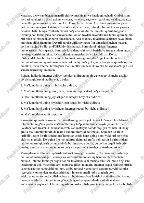 rov usulini «tsitata» (matn parchasi)ni qidirishda ham qo‘llasa bo‘ladi. kataloglar yordamida qidirish. internetdan m a’lumot olish uchun qidiruv mashinalaridan tashqari, kataloglardan foydalanish mumkin. internet-katalog — bo‘limlardan iborat tizimli ko‘rsatkichlar to‘plamidir. to‘plam bir necha katta bo‘limlardan tashkil topdi. masalan, www.rambler.ru manzili qidiruv mashinani va katalogni ochadi. o‘zbekiston saytlari katalogini ochish uchun www.uz, www.vse.uz,www.search.uz, katalog.doda.uz manzillariga murojaat qilish mumkin. forumlar yordami. agar biror mavzu bo‘yicha qidiruv mashina yoki kataloglar kerakli natija bermasa, bilingki, internetda siz yagona emassiz, balki bunga o‘xshash mavzu bo‘yicha kimdir ma’lumotni qidirib topgandir. umumjahon tarmog‘ida har soniyada millionlab foydalanuvchilar ma’lumot qidiradi, bir-biri bilan so‘zlashadi, axborot almashinadi. ana shunday foydalanuvchilarga savol bilan murojaat qilish mumkin. deyarli barcha yirik saytlarda fikr almashish uchun maxsus bo‘lim mavjud bo‘lib, u «forum» deb ataladi. forumlarni tajribali internet mutaxassislari boshqaradi. forumda foydalanuvchi savol berishi va istagan odam unga javob qaytarishi mumkin. axborotlarniparametrlari bo‘yicha qidirish. ko‘rib o‘tilganidek, har bir foydalanuvchi internet tarmog‘i orqali o‘ziga kerakli bo‘lgan …