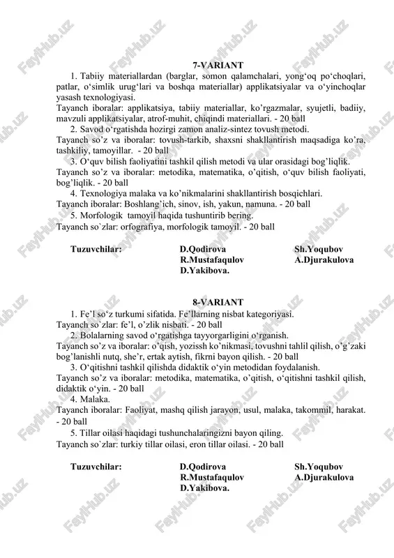 teriallari. - 20 ball 2. savod o‘rgatishda hozirgi zamon analiz-sintez tovush metodi. tayanch so’z va iboralar: tovush-tarkib, shaxsni shakllantirish maqsadiga ko’ra, tashkiliy, tamoyillar. - 20 ball 3. o‘quv bilish faoliyatini tashkil qilish metodi va ular orasidagi bog’liqlik. tayanch so’z va iboralar: metodika, matematika, o’qitish, o‘quv bilish faoliyati, bog’liqlik. - 20 ball 4. texnologiya malaka va ko’nikmalarini shakllantirish bosqichlari. tayanch iboralar: boshlang’ich, sinov, ish, yakun, namuna. - 20 ball 5. morfologik tamoyil haqida tushuntirib bering. tayanch so`zlar: orfografiya, morfologik tamoyil. - 20 ball tuzuvchilar: d.qodirova sh.yoqubov r.mustafaqulov a.djurakulova d.yakibova. 8-variant 1. fe’l so‘z turkumi sifatida. fe’llarning nisbat kategoriyasi. tayanch so`zlar: fe’l, o’zlik nisbati. - 20 ball 2. bolalarning savod o‘rgatishga tayyorgarligini o‘rganish. tayanch so’z va iboralar: o’qish, yozissh ko’nikmasi, tovushni tahlil qilish, o’g’zaki bog’lanishli nutq, she’r, ertak aytish, fikrni bayon qilish. - 20 ball 3. o‘qitishni tashkil qilishda didaktik o‘yin metodidan foydalanish. tayanch so’z va iboralar: metodika, matematika, o’qitish, o‘qitishni tashkil …