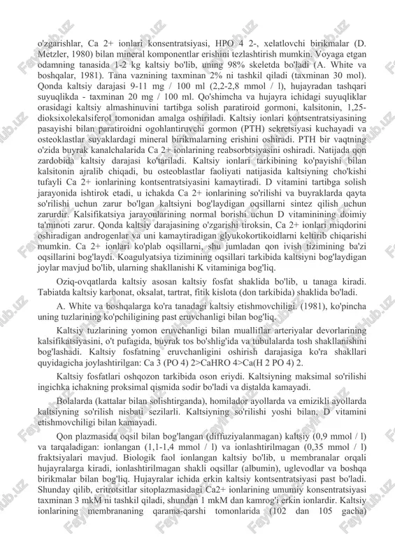 ayli ca 2+ ionlarining kontsentratsiyasini kamaytiradi. d vitamini tartibga solish jarayonida ishtirok etadi, u ichakda ca 2+ ionlarining so'rilishi va buyraklarda qayta so'rilishi uchun zarur bo'lgan kaltsiyni bog'laydigan oqsillarni sintez qilish uchun zarurdir. kalsifikatsiya jarayonlarining normal borishi uchun d vitaminining doimiy ta'minoti zarur. qonda kaltsiy darajasining o'zgarishi tiroksin, ca 2+ ionlari miqdorini oshiradigan androgenlar va uni kamaytiradigan glyukokortikoidlarni keltirib chiqarishi mumkin. ca 2+ ionlari ko'plab oqsillarni, shu jumladan qon ivish tizimining ba'zi oqsillarini bog'laydi. koagulyatsiya tizimining oqsillari tarkibida kaltsiyni bog'laydigan joylar mavjud bo'lib, ularning shakllanishi k vitaminiga bog'liq. oziq-ovqatlarda kaltsiy asosan kaltsiy fosfat shaklida bo'lib, u tanaga kiradi. tabiatda kaltsiy karbonat, oksalat, tartrat, fitik kislota (don tarkibida) shaklida bo'ladi. a. white va boshqalarga ko'ra tanadagi kaltsiy etishmovchiligi. (1981), ko'pincha uning tuzlarining ko'pchiligining past eruvchanligi bilan bog'liq. kaltsiy tuzlarining yomon eruvchanligi bilan mualliflar arteriyalar devorlarining kalsifikatsiyasini, o't pufagida, buyrak tos bo'shlig'ida va tubulalarda tosh shakllanishini bog'lashadi. kaltsiy fosfatning eruvchanligini oshirish darajasiga …
