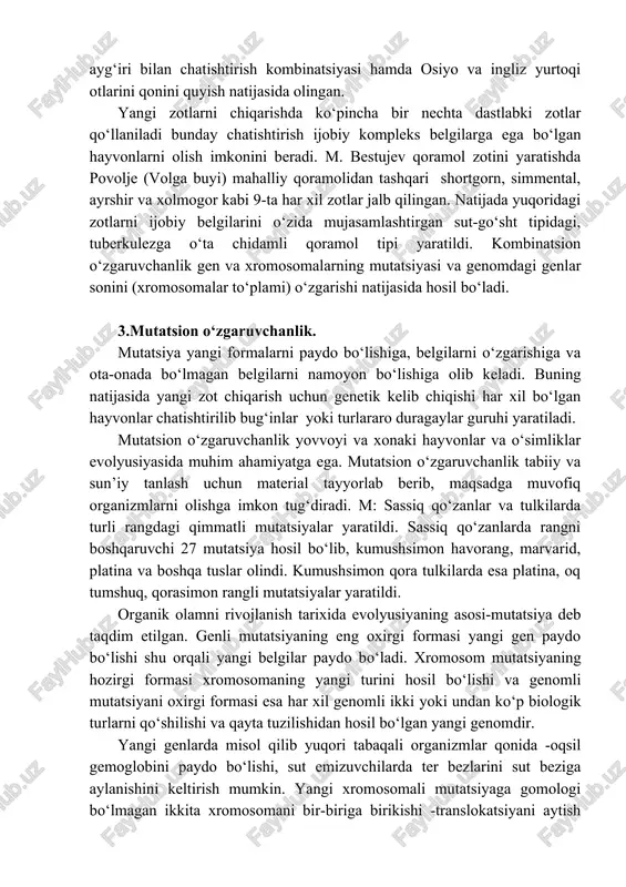 ‘zgaruvchanlik ota-onasida irsiyat bilan bog‘liq bo‘lgan belgi va xususiyatlarni avlodlarda mujasamlanganligi bilan xarakterlanadi. dastlabki ota-ona formasini irsiyatini o‘zgartiradigan gen, xromosoma, genom mutatsiyalari va chatishtirishlar kombinativ o‘zgaruvchanlik uchun material etkarib beradi. yuqori tabaqali organizmlarda kombinativ avlodlarda ota-onasining g‘ar xil belgilari mujasamlashganligi bilan namoyon bo‘ladi. kombinativ o‘zgaruvchanlik ko‘pshab qishloq xo‘jalik hayvonlarini yangi zotini kelib chiqishiga asos bo‘ladi. xususan orlov yurtoqi ot zoti gollandiya va daniya ot zotini baytali bilan arab salt miniladigan ot zotini ayg‘iri bilan chatishtirish kombinatsiyasi hamda osiyo va ingliz yurtoqi otlarini qonini quyish natijasida olingan. yangi zotlarni chiqarishda ko‘pincha bir nechta dastlabki zotlar qo‘llaniladi bunday chatishtirish ijobiy kompleks belgilarga ega bo‘lgan hayvonlarni olish imkonini beradi. m. bestujev qoramol zotini yaratishda povolje (volga buyi) mahalliy qoramolidan tashqari shortgorn, simmental, ayrshir va xolmogor kabi 9-ta har xil zotlar jalb qilingan. natijada yuqoridagi zotlarni ijobiy belgilarini o‘zida mujasamlashtirgan sut-go‘sht tipidagi, tuberkulezga o‘ta chidamli qoramol tipi yaratildi. kombinatsion o‘zgaruvchanlik gen va xromosomalarning mutatsiyasi …