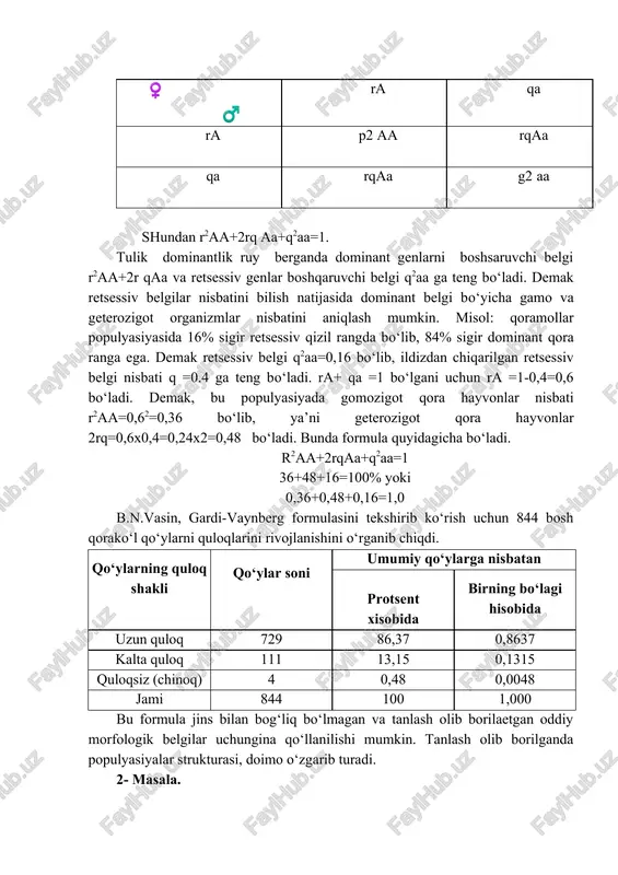 . oq rangni boshqaruvchi «a» gomozigotda 16x2 ta, geterozigotda = 35. a=(1bx2)+35=67 ga teng. populyasiyada takrorlanish =g±67/200 =0.325 yoki z2.5% ga teng. 2-masala biron bir belgi bo‘yicha to‘liq dominantlik holatida populyasiyada geterozigot organizmlarni, gomozigot organizmlardan ajratib bo‘lmaydi. ammo bu vazifagi gardi-vaynberg formulasi yordamida hal qilish mumkin. bu formula erkin ko‘payuvchi populyasiyalarning strukturasini aniqlab beradi. erkin ko‘payuvchi populyasiya deb genotipidan qatiy nazar har xil hayvonlar juftlanayotgan populyasiyalar aytiladi. erkin ko‘payuvchi populyasiyalar asosan tabiatda ko‘p uchraydi. agarda uy hayvonlari bilan ham hech qanaqa tanlash, saralash ishlari olib borilmasa, rejali juftlash bo‘lsa erkin populyasiyaga kiradi. bu ko‘pincha ekstensiv chorvachilik sharoitida, mahalliy zotlar ichida uchraydi. 1908 yilda ingliz olimi gardi va nemis vrachi vaynberg erkin ko‘payuvchi populyasiyalarda tanlash olib borilmasa, tenglik saqlanishini, ya’ni bo‘g‘imdan - bo‘ginga genotiplar nisbati o‘zgarmasdan qolishini aniqladilar. bu nisbat quyidagi formula bilan aniqlanadi. r2 a a+2rqaa+q2aa= 1 bu erda ra - populyasiyada «a» genli gametalarning uchrash ehtimoli yoki konsentratsiyasi: qa- …