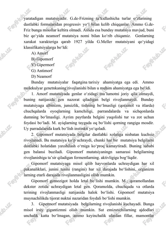 .gelmentlarni ko‘pgina organlari yo‘q yoki rivojlanmagan, ammo ko‘payish xususiyatlari kuchli rivojlangan. boshqa bir misol. er ostida yashaydigan hayvonlarni ko‘rish organlari rivojlanmagan. krotlarni ko‘zi umuman rivojlanmagan. degressiv mutatsion esa reetrogressiv mutatsiyani teskarisidir. genlar juda aktiv holatga o‘tadi. degressiv mutatsiya xar bir sharoitda ham bir me’yorda namoyon bo‘ladi. bunday mutatsiyaga albinizmni va uning teskari hayvonlar rangini bo‘ishi, shoxlilik va shoxsizlikni misol qilish mumkin. progressiv mutatsiya. bu yangi mayda turlarni kelib chikishiga sharoit yaratadigan mutatsiyadir. g.de-frizning ta’kidlashicha turlar o‘zlarining dastlabki formalaridan progressiv yo‘l bilan kelib chiqqanlar. ammo g.de-friz bunga misollar keltira olmadi. aslida esa bunday mutatsiya mavjud, buni biz qo‘yida neamorf mutatsiya nomi bilan ko‘rib chiqamiz. genlarning xarakat xarakteriga qarab 1927 yilda g.meller mutatsiyani qo‘yidagi klassifikatsiyalarga bo‘ldi: a) amorf b) gipomorf v) gipermorf g) antimorf d) neamorf bunday mutatsiyalar faqatgina tarixiy ahamiyatga ega edi. ammo molekulyar genetnkaning rivojlanishi bilan u muhim ahamiyatga ega bo‘ldi. 1. amorf mutatsiyada genlar o‘zidagi ma’lumotni joriy qila olmaydi, …