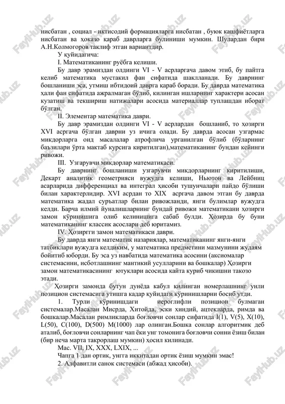 tan , buyuk kashfiyotlarga nisbatan va hokazo qarab davrlarga bulinishi mumkin. shulardan biri a.n.kolmogorov taklif etgan variantdir. u quyidagicha: i. matematikaning ruyobga kelishi. bu davr eramizdan oldingi vi - v asrlargacha davom etib, bu paytga kelib matematika mustakil fan sifatida shakllanadi. bu davrning boshlanishi esa, utmish ibtidoiy davrga qarab boradi. bu davrda matematika hali fan sifatida ajralmagan bo'lib, kilingan ishlarning xarakteri asosan kuzatish va tekshirish natijalari asosida materiallar tuplashdan iborat bo'lgan. ii. elementar matematika davri. bu davr eramizdan oldingi vi - v asrlardan boshlanib, to hozirgi xvi asrgacha bo'lgan davrni uz ichiga oladi. bu davrda asosan uzgarmas mikdorlarga oid masalalar atroflicha urganilgan bo'lib (bo'larning ba'zilari o'rta maktab kursiga kiritilgan),matematikaning bundan keyingi rivoji. iii. uzgaruvchi mikdorlar matematikasi. bu davrning boshlanishi uzgaruvchi mikdorlarning kiritilishi, dekart analitik geometriyasi vujudga kelishi, nyuton va leybnits asarlarida differentsial va integral hisobi tushunchalari paydo bo'lishi bilan xarakterlidir. xvi asrdan to xix asrgacha davom etgan bu davrda matematika …
