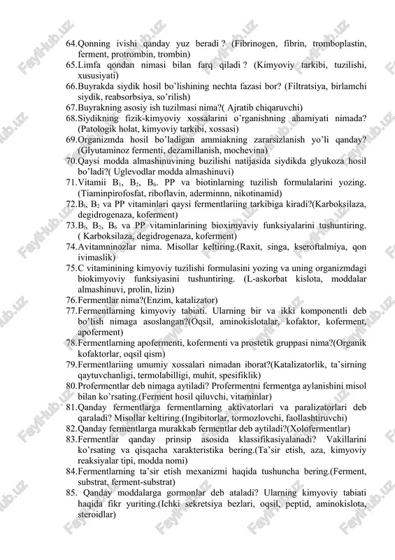 oproteidlar, fosfoproteidlar, lipoproteidar) 50. oqsillar me’da va ichaklarda qanday o’zgarishlarga uchraydi?(ferment, mikroorganizmlar, oksikislotalar, yog’ kislotalari, aminlar, merkaptan, fenol) 51. aminokislotalarning dezaminlanishi va qayta aminlanishi deb nimaga aytiladi?(aminokislota, amin guruhi,nh3,ferment, ketokislota) 52. aminokislotalar dekarboksillanganda qanday mahsulotlar hosil qiladi?(dekorboksilaza, gistamin, tiramin, triptamin, glyutamin) 53. organizmda mochevina qanday yo’l bilan hosil bo’ladi?(nh3, jigar, buyrak, siydik) 54. nuklein kislotalar nima va ularning biologik roli qanday?( nukleoproteidlar, rnk, dnk, irsiyat) 55. nukleozid va mononukleotid nima? (purin, pirimidin, uglevod, guanizin,adenozin, guanozin, atf, adf, atf) 56. rnk tarkibi jihatidan dnkdan nimasi bilan farq qiladi? (purin, pirimidin asoslari, riboza, dezoksiriboza) 57. nuklein kislotalarning molekulasida mononukleotidlar o’zaro qanday bog’lar yordamida birikkan bo’ladi?(fosfat ko’prigi) 58. nukleoproteidlar almashinuvining so’nggi mahsulotlari nimadan iborat?(allantoin kislota, mochevina, glioksil kislota) 59. lipoproteid, fosfoproteid va glyukoproteidlar nima?(fosfat kislota, lipid, trigliserid, sterin, steridlar, uglevodlar) 60. qonning kimyoviy tarkibi qanday?(h2o, oqsil, uglevod, ferment, gormon, vitamin, pigment, sut kislotasi, mineral birikmalar) 61. qaysi bufer sistemalar qonning ph ni doimiy …