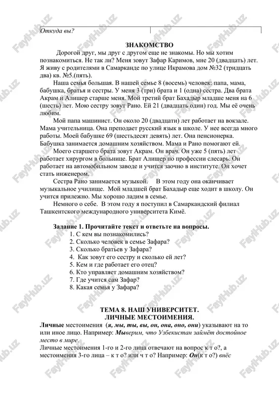 o (kom?)… xlopochet, tot o drugix i znat ne xochet. 5. nikto sam (kogo?) … ne sudit. 6. chego (komu?) … ne xochesh, togo i drugomu ne delay. 6. vsyakuyu loj k (komu)… priloj. formuli znakomstva otveti pri znakomstve. davayte poznakomimsya. ochen priyatno. budem znakomi. (mne) ochen priyatno s vami poznakomitsya. davayte znakomitsya. ya rad (a) s vami poznakomitsya. menya zovut ilxom (diyora) anvarovich. mi uje znakomi. moya familiya islomov (a).... mi uje vstrechalis. kak vas zovut? vi menya (ne) uznaete. kak vasha familiya ? kak vashe imya i otchestvo ? skolko vam let? otkuda vi? znakomstvo dorogoy drug, mi drug s drugom eshe ne znakomi. no mi xotim poznakomitsya. ne tak li? menya zovut zafar karimov, mne 20 (dvadtsat) let. ya jivu s roditelyami v samarkande po ulitse ikramova dom №32 (tridtsat dva) kv. №5.(pyat). nasha semya bolshaya. v nashey seme 8 (vosem) chelovek: papa, mama, babushka, bratya i …