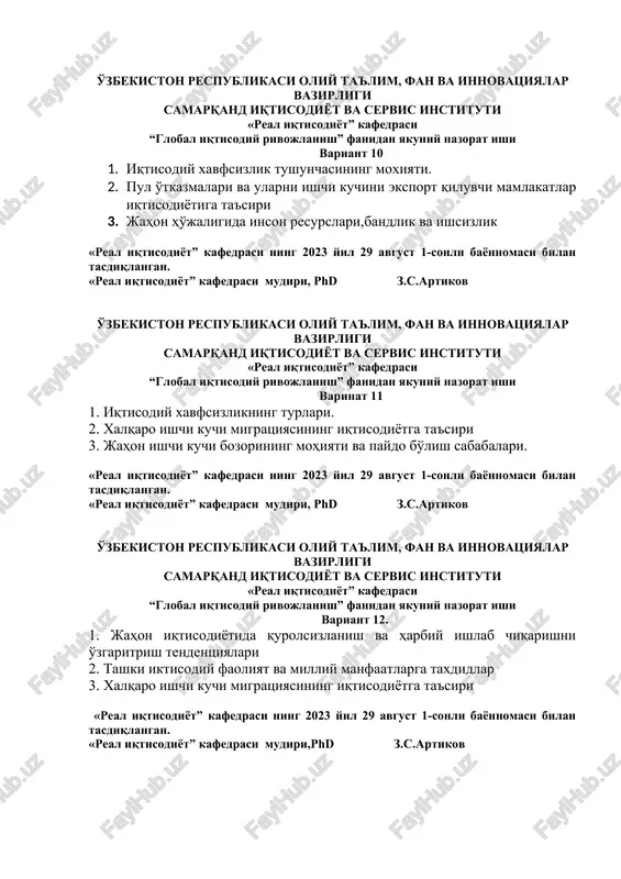 si ning 2023 yil 29 avgust 1-sonli bayonnomasi bilan tasdiqlangan. «real iqtisodiyot” kafedrasi mudiri, phd z.s.artikov o'zbekiston respublikasi oliy ta'lim, fan va innovatsiyalar vazirligi samarqand iqtisodiyot va servis instituti «real iqtisodiyot” kafedrasi “global iqtisodiy rivojlanish” fanidan yakuniy nazorat ishi variant 12. 1. jahon iqtisodiyotida qurolsizlanish va harbiy ishlab chiqarishni o'zgaritrish tendentsiyalari 2. tashki iktisodiy faoliyat va milliy manfaatlarga taxdidlar 3. xalqaro ishchi kuchi migratsiyasining iqtisodiyotga ta'siri «real iqtisodiyot” kafedrasi ning 2023 yil 29 avgust 1-sonli bayonnomasi bilan tasdiqlangan. «real iqtisodiyot” kafedrasi mudiri,phd z.s.artikov o'zbekiston respublikasi oliy ta'lim, fan va innovatsiyalar vazirligi samarqand iqtisodiyot va servis instituti «real iqtisodiyot” kafedrasi “global iqtisodiy rivojlanish” fanidan yakuniy nazorat ishi variant 13 1. jahon iqtisodiyotida ekologik muammolar. 2. ummujahon savdo tashkiloti va o'zbekiston 3. xalqaro korporaiyalarning mohiyati tuzilmasi va ko'rinishlari «real iqtisodiyot” kafedrasi ning 2023 yil 29 avgust 1-sonli bayonnomasi bilan tasdiqlangan. «real iqtisodiyot” kafedrasi mudiri,phd z.s.artikov o'zbekiston respublikasi oliy ta'lim, fan va innovatsiyalar …