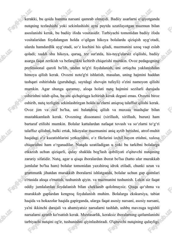 iqroq talaffuz qilishi kerak. ovoz jim va zaif bo'lsa, uni balandroq qilish va maxsus mashqlar bilan mustahkamlash kerak. ovozning dissonansi (xirillash, xirillash, burun) ham bartaraf etilishi mumkin. bolalar kattalardan nafaqat tovush va so‘zlarni to‘g‘ri talaffuz qilishni, balki ertak, hikoyalar mazmunini aniq aytib berishni, atrof-muhit haqidagi o‘z kuzatishlarini yetkazishni, o‘z fikrlarini izchil bayon etishni, xulosa chiqarishni ham o‘rganadilar. nutqda uzatiladigan u yoki bu tarkibni bolalarga etkazish uchun qiziqarli, qulay shaklda bog'lash qobiliyati o'qituvchi nutqining zaruriy sifatidir. nutq, agar u qisqa iboralardan iborat bo'lsa (hatto ular murakkab jumlalar bo'lsa ham) bolalar tomonidan yaxshiroq idrok etiladi, chunki uzun va grammatik jihatdan murakkab iboralarni ishlatganda, bolalar uchun gap qismlari o'rtasida aloqa o'rnatish, tushunish qiyin. va mazmunini tushunish. lekin siz faqat oddiy jumlalardan foydalanish bilan cheklanib qololmaysiz. qisqa qo‘shma va murakkab gaplardan kengroq foydalanish muhim. bolalarga ekskursiya, tabiat haqida va hokazolar haqida gapirganda, ularga faqat asosiy narsani, asosiy narsani, ya'ni ikkinchi darajali va ahamiyatsiz narsalarni …