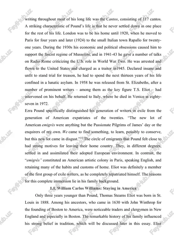 a pound specifically distinguished his generation of writers in exile from the generation of american expatriates of the twenties. “the new lot of american emigrés were anything but the passionate pilgrims of james’ day or the enquirers of my own. we came to find something, to learn, possibly to conserve, but this new lot came in disgust.”[1] the circle of emigrants that pound felt close to had strong motives for leaving their home country. they, in different degrees, settled in and assimilated their adopted european environment. in contrast, the “emigrés” constituted an american artistic colony in paris, speaking english, and retaining many of the habits and customs of home. eliot was definitely a member of the first group of exile writers, as he completely repatriated himself. the reasons for this complete immersion lie in his family background. 1.1. william carlos williams: staying in america only three years younger than pound, …