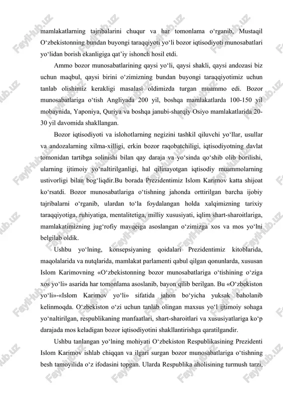 . bozor munosabatlariga o‘tishning jahonda orttirilgan barcha ijobiy tajribalarni o‘rganib, ulardan to‘la foydalangan holda xalqimizning tarixiy taraqqiyotiga, ruhiyatiga, mentalitetiga, milliy xususiyati, iqlim shart-sharoitlariga, mamlakatimizning jug‘rofiy mavqeiga asoslangan o‘zimizga xos va mos yo‘lni belgilab oldik. ushbu yo‘lning, konsepsiyaning qoidalari prezidentimiz kitoblarida, maqolalarida va nutqlarida, mamlakat parlamenti qabul qilgan qonunlarda, xususan islom karimovning «o‘zbekistonning bozor munosabatlariga o‘tishining o‘ziga xos yo‘li» asarida har tomonlama asoslanib, bayon qilib berilgan. bu «o‘zbekiston yo‘li»-«islom karimov yo‘li» sifatida jahon bo‘yicha yuksak baholanib kelinmoqda. o‘zbekiston o‘zi uchun tanlab olingan maxsus yo‘l ijtimoiy sohaga yo‘naltirilgan, respublikaning manfaatlari, shart-sharoitlari va xususiyatlariga ko‘p darajada mos keladigan bozor iqtisodiyotini shakllantirishga qaratilgandir. ushbu tanlangan yo‘lning mohiyati o‘zbekiston respublikasining prezidenti islom karimov ishlab chiqqan va ilgari surgan bozor munosabatlariga o‘tishning besh tamoyilida o‘z ifodasini topgan. ularda respublika aholisining turmush tarzi, faoliyati hisobga olindi. bu tamoyillar faqat bizning mamlakatimizda emas, endilikda boshqa mamlakatlarda ham tan olinmoqda. mazkur tamoyillar quydagilar: birinchidan, iqtisodiyotni siyosatdan ustunligi; ikkinchidan, davlat …