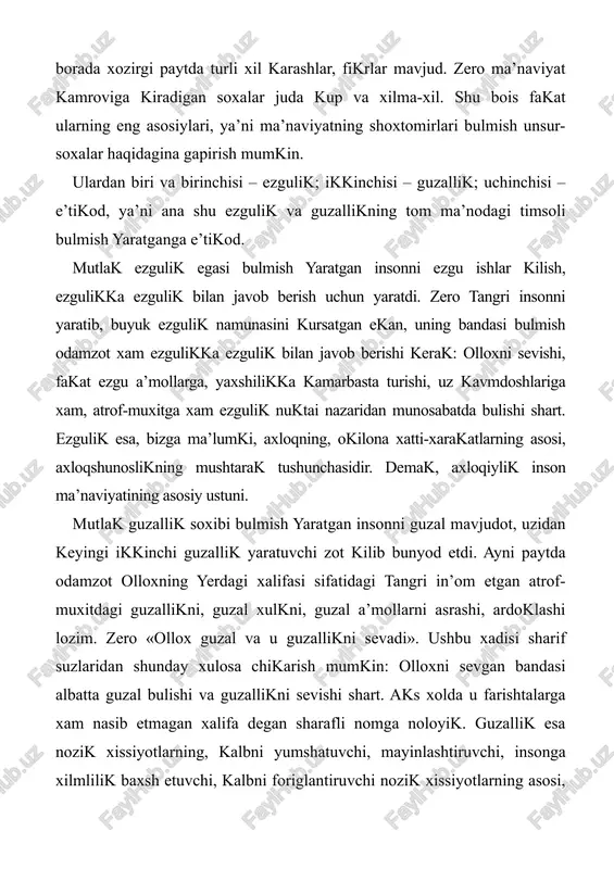 uning eng mukammal kurinishi uzini din shaklida namoyon etadi. dinlar xar xil bulishiga karamay, mukaddas kitoblarning moxiyati bir: inson mutlak ezgulik va mutlak guzallik soxibiga e’tikod orkali komillikka erishadi. zero, barcha dinlarning maqsadi komil insonni tarbiyalash. shu bois xam kur’oni karimda haqikiy mumin barcha nozil kilingan kitoblarning mukaddasligini tan olishi shart, deya kayta-kayta ta’kidlanadi. demak, xar bir inson uz xayotini ana shu uch asosga kursagina, ma’naviyatli xisoblanadi. axloq, – ma’naviyat tizimida eng salmokli urinni egallaydi va undagi boshqa soxalar bilan mustaxkam alokada ish kuradi. endi ana shu alokalarning eng muximlariga kiskacha tuxtalib utamiz. 2. avvalo, axloq bilan din masalasini olib karaylik. bu borada yana, yukoridagi fikrlarga kushimcha kilib, shuni aytish mumkinki, moxiyatan din inson xayotining axloqiyligini takozo kiladi. shu bois diniy-shar’iy tamoyillar va meyorlar, xadisi sharifdagi ugitlar axloq-odob koidalari bilan chambarchas boglik. chunonchi, inson eng oliy kadriyat sifatida kat’iy muxofaza etiladi. odam uldirish mumkin emas, odam uldirish eng ulkan axloqsizlik …