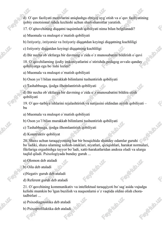 ti-harakatlaridan andoza oladi va ularga taqlid qiladi. psixologiyada bunday guruh ... a) olomon deb ataladi b) oila deb ataladi c)negativ guruh deb ataladi d) referent guruh deb ataladi 21. o`quvchining kommunikativ va intellektual taraqqiyoti bo`sag`asida vujudga kelishi mumkin bo`lgan buzilish va nuqsonlarni o`z vaqtida oldini olish chora-tadbirlari ... a) psixodiagnostika deb ataladi b) psixoprofilaktika deb ataladi c) psixologik konsultatsiya deb ataladi d) psixokorreksiya deb ataladi 22. pedagogik jamoada guruh a`zolarining fikrlari, hissiyotlari, dunyoqarashi, ustanovkalari va o`zaro munosabatlaridan iborat bo`lgan emotsional-intellektual holat – bu ... a) ijtimoiy-psixologik muhit deb ataladi b) gruppaviy qarorlar qabul qilishda o`zaro ta`sir masalasi deb ataladi c) jamoalarda psixologik o`zaro moslik deb ataladi d) konformizm deb ataladi 23. psixologik muammolar bo`yicha pedagogik kengashlarda ma`ruzalar bilan chiqish, ota-onalar, tarbiyachilar va psixologlar ishtirokida psixologik seminarlar o`tkazish kabi ishlar ... a) psixodiagnostik va psixoprofilaktik ishlardir b) psixoprofilaktik ishlardir c) psixologik ma`rifat va tashviqot ishlaridir d) psixokorreksion ishlardir 24. o`qituvchilar, ota-onalar …