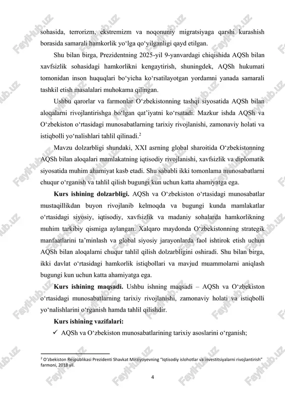 sh va oʻzbekiston o‘rtasidagi munosabatlar mavzusi zamonaviy xalqaro munosabatlar, diplomatiya va strategik hamkorlik sohalarida keng o‘rganilgan. shu mavzu bo‘yicha ilmiy maqolalar, kitoblar, rasmiy hujjatlar, prezident farmonlari va deklaratsiyalar. biroq, ikki tomonlama hamkorlikning zamonaviy istiqbollari, iqtisodiy va madaniy sohalardagi amaliy natijalari va muammolarining tahlili bo‘yicha yetarlicha chuqur ilmiy tadqiqotlar yetishmaydi. shu sababli kurs ishining natijalari mavzuning amaliy va ilmiy jihatdan yangi jihatlarini yoritishga xizmat qiladi. kurs ishining tuzilmasi: kirish, 2 ta bob, 4 ta qism, xulosa va foydalanilgan adabiyotlar ro'yxatidan iboratdir. 6 i bob. aqsh va oʻzbekiston munosabatlarining tarixiy asoslari 1.1 mustaqillik davrida boshlangan munosabatlar 1991-yilda oʻzbekiston mustaqillikka erishganidan so‘ng, mamlakat xalqaro maydonda mustaqil siyosiy yo‘lni tanladi. shu davrda aqsh bilan diplomatik aloqalarni o‘rnatish birinchi muhim qadam bo‘ldi. 1992-yilda aqsh oʻzbekistonda elchixonani ochdi, bu esa ikki davlat o‘rtasidagi siyosiy va iqtisodiy hamkorlikning boshlanishini belgiladi. aqshning ushbu davrdagi siyosiy strategiyasi markaziy osiyoda barqarorlikni ta’minlash va mintaqaviy xavfsizlikni mustahkamlashga qaratilgan edi. shu bilan …