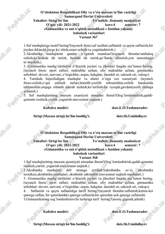31 yillarda,1941 yillarda,1968 yillarda). 5.o`zbekistonda gimnastikaning taraqqiy topishi xaqida ma`lumot bering.(tayanch ibora;markaziy osiyo hududida,o`zbekistonda,) kafedra mudiri: dots.e.o.toshmuradov sirtqi (maxsus sirtqi) bo’lim boshlig’i: dots.sh.umidullayev o’zbekiston respublikasi oliy va o’rta maxsus ta’lim vazirligi samarqand davlat universiteti fakultet: sirtqi bo`lim yo’nalish: jismoniy madaniyat o’quv yili: 2021-2022 kurs:4 semestr: 7 «gimnastika va uni o’qitish metodikasi » fanidan yakuniy baholash variantlari variant №6 1.gimnastika mashqlarini o`rgatishdan maqsad nima?(tayanch ibora:harakat ko`nikmalarini shakillantirish,kuchlilik, chaqqolik, egiluvchanlik, epchillik,chidamlilik. ) 2. mustaqillikdan keying davrda gimnastikaning rivojlanishi xaqida ma`lumot bering?(tayanch ibora:1991-1999 yillarda,2000-2010 yillarda ,2011-2018 yillarda) 3. atletik gimnastika nima, uning mazmuni va vositalariga nimalar kiradi? (tayanch ibora: buyumli va buyumsiz bajariladigan urm, gimnastika asboblari, yugurish, tirmashib chiqish, urmalash uloqtish) ( mustaqil ta’limdan) 4. maktabda o’tkaziladigan asosiy gimnastika mashg’ulotlarining xususiyatlari nimalardan iborat? (tayanch ibora: harakat, harakat funksiyasi, harakat malakasini shakillantirish, takomillashtirish, yosh xususiyatlari 5. saf mashqlari haqida ma’lumot bering? (tayanch ibora: saf usullari, saf mashqlarining ahamiyati, saflanish, qayta saflanish, yonma-yon saflanish, saf …
