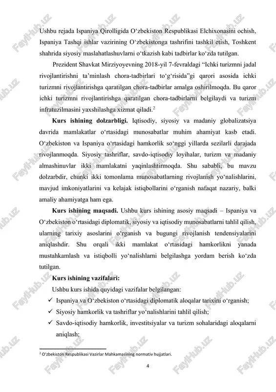 hinuvlar orqali xalqlararo aloqalarni kuchaytirish va turizm sohasini rivojlantirishga hissa qo‘shadi. kurs ishining o‘rganilganlik darajasi. ispaniya va o‘zbekiston o‘rtasidagi munosabatlar mavzusi ilmiy adabiyotlarda qisman o‘rganilgan. diplomatik aloqalar, siyosiy tashriflar va savdo-iqtisodiy hamkorlik haqida ma’lumotlar asosan rasmiy manbalar, ilmiy maqolalar va soha bo‘yicha tayyorlangan tadqiqotlarda uchraydi. shu bilan birga, madaniy almashinuvlar, ta’lim sohasidagi hamkorlik va turizm yo‘nalishlari to‘g‘risida ilmiy ishlanmalar nisbatan kam. 6 shuning uchun kurs ishida ikki mamlakat o‘rtasidagi munosabatlarning tizimli tahlili, mavjud tendensiyalarni aniqlash va kelajak istiqbollarini ko‘rsatish dolzarb vazifa sifatida qaraladi. bu ish mavzuning amaliy va nazariy jihatlarini yanada kengroq o‘rganishga yordam beradi.3 kurs ishining tuzilmasi: kirish, 2 ta bob, 6 ta qism, xulosa va foydalanilgan adabiyotlar ro'yxatidan iboratdir. 3 “o‘zbekiston respublikasi va ispaniya qirolligi o‘rtasidagi diplomatik munosabatlar to‘g‘risida” rasmiy memorandumlar. o‘zbekiston respublikasi prezidenti “xorijiy siyosat va xalqaro hamkorlik” mavzusidagi nutqlari va maqolalari. 7 i bob. tarixiy va siyosiy munosabatlar 1.1. tarixiy asoslar ispaniya va o‘zbekiston o‘rtasidagi munosabatlarning …