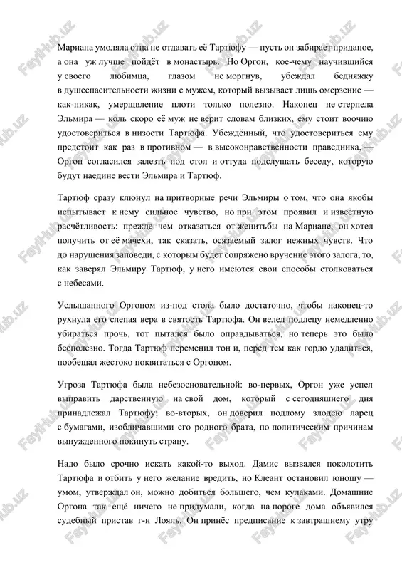 pache obrekat devushku na pojiznennoe muchenie. no u tartyufa, znatnogo ritora, na vse imelos opravdanie. mariana umolyala ottsa ne otdavat eyo tartyufu — pust on zabiraet pridanoe, a ona uj luchshe poydyot v monastir. no orgon, koe-chemu nauchivshiysya u svoego lyubimtsa, glazom ne morgnuv, ubejdal bednyajku v dushespasitelnosti jizni s mujem, kotoriy vizivaet lish omerzenie — kak-nikak, umershvlenie ploti tolko polezno. nakonets ne sterpela elmira — kol skoro eyo muj ne verit slovam blizkix, emu stoit voochiyu udostoveritsya v nizosti tartyufa. ubejdyonniy, chto udostoveritsya emu predstoit kak raz v protivnom — v visokonravstvennosti pravednika, — orgon soglasilsya zalezt pod stol i ottuda podslushat besedu, kotoruyu budut naedine vesti elmira i tartyuf. tartyuf srazu klyunul na pritvornie rechi elmiri o tom, chto ona yakobi ispitivaet k nemu silnoe chuvstvo, no pri etom proyavil i izvestnuyu raschyotlivost: prejde chem otkazatsya ot jenitbi na mariane, on xotel poluchit ot eyo machexi, tak skazat, …