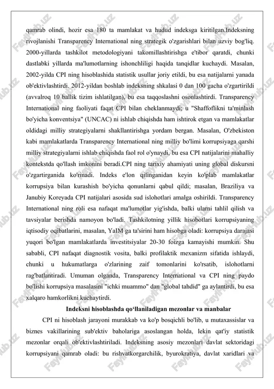 iqishda faol rol o'ynaydi, bu esa cpi natijalarini mahalliy kontekstda qo'llash imkonini beradi.cpi ning tarixiy ahamiyati uning global diskursni o'zgartirganida ko'rinadi. indeks e'lon qilinganidan keyin ko'plab mamlakatlar korrupsiya bilan kurashish bo'yicha qonunlarni qabul qildi; masalan, braziliya va janubiy koreyada cpi natijalari asosida sud islohotlari amalga oshirildi. transparency international ning roli esa nafaqat ma'lumotlar yig'ishda, balki ularni tahlil qilish va tavsiyalar berishda namoyon bo'ladi. tashkilotning yillik hisobotlari korrupsiyaning iqtisodiy oqibatlarini, masalan, yaim ga ta'sirini ham hisobga oladi: korrupsiya darajasi yuqori bo'lgan mamlakatlarda investitsiyalar 20-30 foizga kamayishi mumkin. shu sababli, cpi nafaqat diagnostik vosita, balki profilaktik mexanizm sifatida ishlaydi, chunki u hukumatlarga o'zlarining zaif tomonlarini ko'rsatib, islohotlarni rag'batlantiradi. umuman olganda, transparency international va cpi ning paydo bo'lishi korrupsiya masalasini "ichki muammo" dan "global tahdid" ga aylantirdi, bu esa xalqaro hamkorlikni kuchaytirdi. indeksni hisoblashda qo‘llaniladigan mezonlar va manbalar cpi ni hisoblash jarayoni murakkab va ko'p bosqichli bo'lib, u mutaxassislar va biznes vakillarining sub'ektiv …