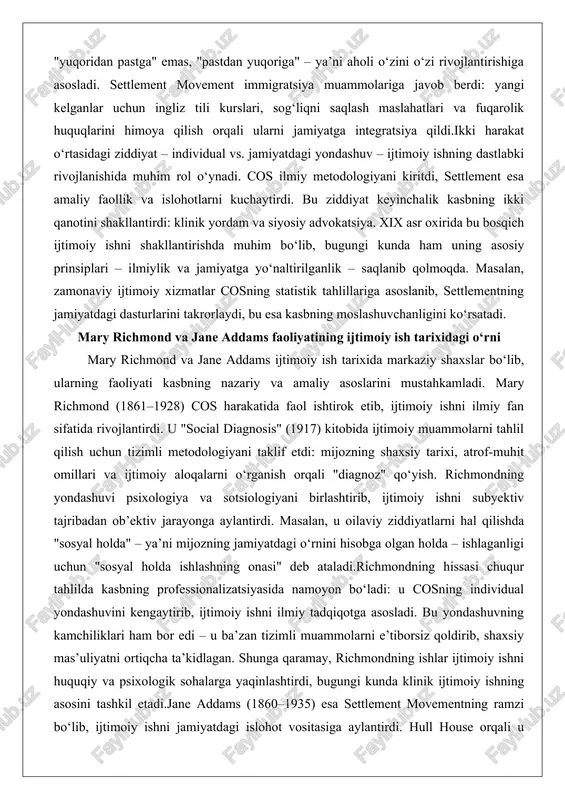 da. masalan, zamonaviy ijtimoiy xizmatlar cosning statistik tahlillariga asoslanib, settlementning jamiyatdagi dasturlarini takrorlaydi, bu esa kasbning moslashuvchanligini ko‘rsatadi. mary richmond va jane addams faoliyatining ijtimoiy ish tarixidagi o‘rni mary richmond va jane addams ijtimoiy ish tarixida markaziy shaxslar bo‘lib, ularning faoliyati kasbning nazariy va amaliy asoslarini mustahkamladi. mary richmond (1861–1928) cos harakatida faol ishtirok etib, ijtimoiy ishni ilmiy fan sifatida rivojlantirdi. u "social diagnosis" (1917) kitobida ijtimoiy muammolarni tahlil qilish uchun tizimli metodologiyani taklif etdi: mijozning shaxsiy tarixi, atrof-muhit omillari va ijtimoiy aloqalarni o‘rganish orqali "diagnoz" qo‘yish. richmondning yondashuvi psixologiya va sotsiologiyani birlashtirib, ijtimoiy ishni subyektiv tajribadan ob’ektiv jarayonga aylantirdi. masalan, u oilaviy ziddiyatlarni hal qilishda "sosyal holda" – ya’ni mijozning jamiyatdagi o‘rnini hisobga olgan holda – ishlaganligi uchun "sosyal holda ishlashning onasi" deb ataladi.richmondning hissasi chuqur tahlilda kasbning professionalizatsiyasida namoyon bo‘ladi: u cosning individual yondashuvini kengaytirib, ijtimoiy ishni ilmiy tadqiqotga asosladi. bu yondashuvning kamchiliklari ham bor edi – u …