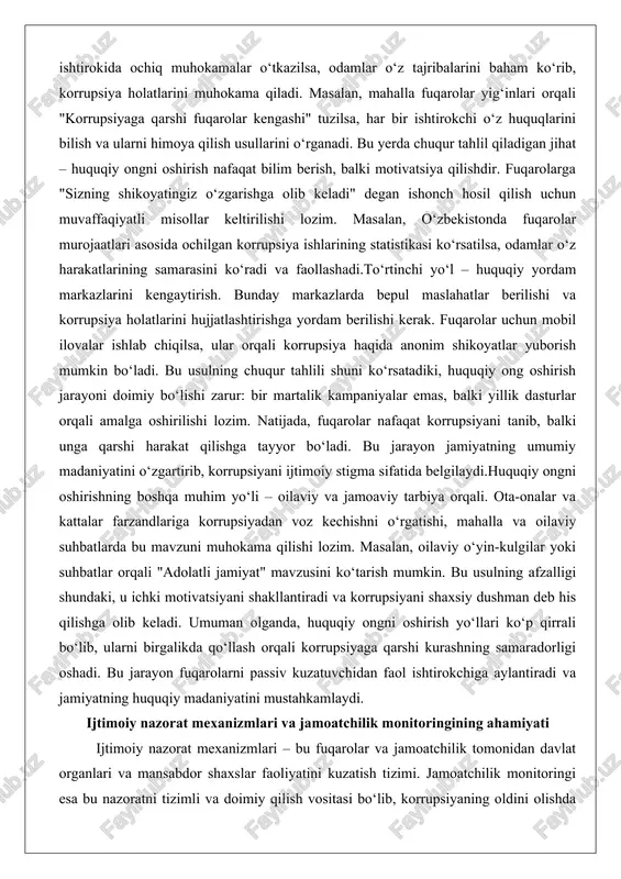 ijtimoiy stigma sifatida belgilaydi.huquqiy ongni oshirishning boshqa muhim yo‘li – oilaviy va jamoaviy tarbiya orqali. ota-onalar va kattalar farzandlariga korrupsiyadan voz kechishni o‘rgatishi, mahalla va oilaviy suhbatlarda bu mavzuni muhokama qilishi lozim. masalan, oilaviy o‘yin-kulgilar yoki suhbatlar orqali "adolatli jamiyat" mavzusini ko‘tarish mumkin. bu usulning afzalligi shundaki, u ichki motivatsiyani shakllantiradi va korrupsiyani shaxsiy dushman deb his qilishga olib keladi. umuman olganda, huquqiy ongni oshirish yo‘llari ko‘p qirrali bo‘lib, ularni birgalikda qo‘llash orqali korrupsiyaga qarshi kurashning samaradorligi oshadi. bu jarayon fuqarolarni passiv kuzatuvchidan faol ishtirokchiga aylantiradi va jamiyatning huquqiy madaniyatini mustahkamlaydi. ijtimoiy nazorat mexanizmlari va jamoatchilik monitoringining ahamiyati ijtimoiy nazorat mexanizmlari – bu fuqarolar va jamoatchilik tomonidan davlat organlari va mansabdor shaxslar faoliyatini kuzatish tizimi. jamoatchilik monitoringi esa bu nazoratni tizimli va doimiy qilish vositasi bo‘lib, korrupsiyaning oldini olishda muhim rol o‘ynaydi. ushbu mexanizmlarning ahamiyati shundaki, ular davlat nazoratini to‘ldirib, hokimiyatning shaffofligini ta’minlaydi va fuqarolarning ishonchini oshiradi.birinchi jihatdan, ijtimoiy nazoratning …