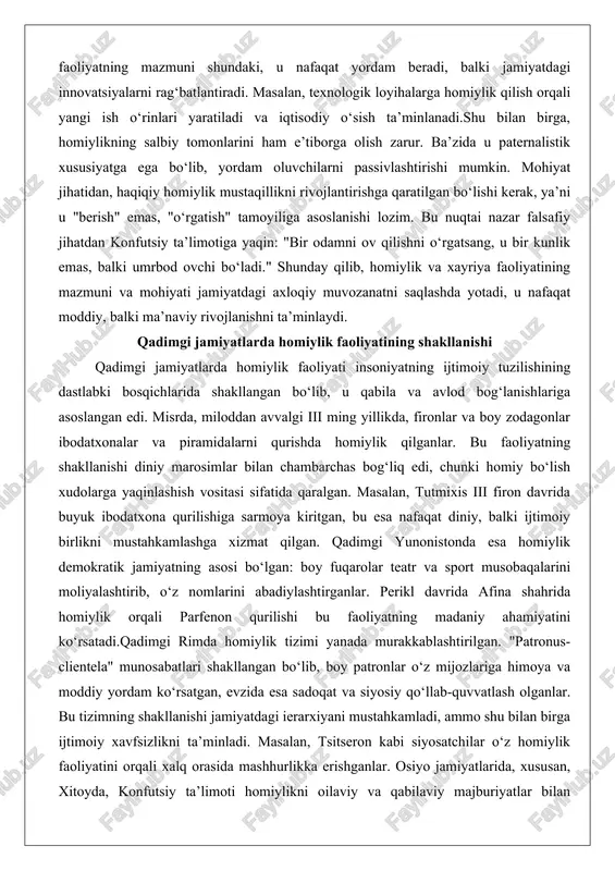 faoliyati insoniyatning ijtimoiy tuzilishining dastlabki bosqichlarida shakllangan bo‘lib, u qabila va avlod bog‘lanishlariga asoslangan edi. misrda, miloddan avvalgi iii ming yillikda, fironlar va boy zodagonlar ibodatxonalar va piramidalarni qurishda homiylik qilganlar. bu faoliyatning shakllanishi diniy marosimlar bilan chambarchas bog‘liq edi, chunki homiy bo‘lish xudolarga yaqinlashish vositasi sifatida qaralgan. masalan, tutmixis iii firon davrida buyuk ibodatxona qurilishiga sarmoya kiritgan, bu esa nafaqat diniy, balki ijtimoiy birlikni mustahkamlashga xizmat qilgan. qadimgi yunonistonda esa homiylik demokratik jamiyatning asosi bo‘lgan: boy fuqarolar teatr va sport musobaqalarini moliyalashtirib, o‘z nomlarini abadiylashtirganlar. perikl davrida afina shahrida homiylik orqali parfenon qurilishi bu faoliyatning madaniy ahamiyatini ko‘rsatadi.qadimgi rimda homiylik tizimi yanada murakkablashtirilgan. "patronus-clientela" munosabatlari shakllangan bo‘lib, boy patronlar o‘z mijozlariga himoya va moddiy yordam ko‘rsatgan, evzida esa sadoqat va siyosiy qo‘llab-quvvatlash olganlar. bu tizimning shakllanishi jamiyatdagi ierarxiyani mustahkamladi, ammo shu bilan birga ijtimoiy xavfsizlikni ta’minladi. masalan, tsitseron kabi siyosatchilar o‘z homiylik faoliyatini orqali xalq orasida mashhurlikka erishganlar. osiyo …