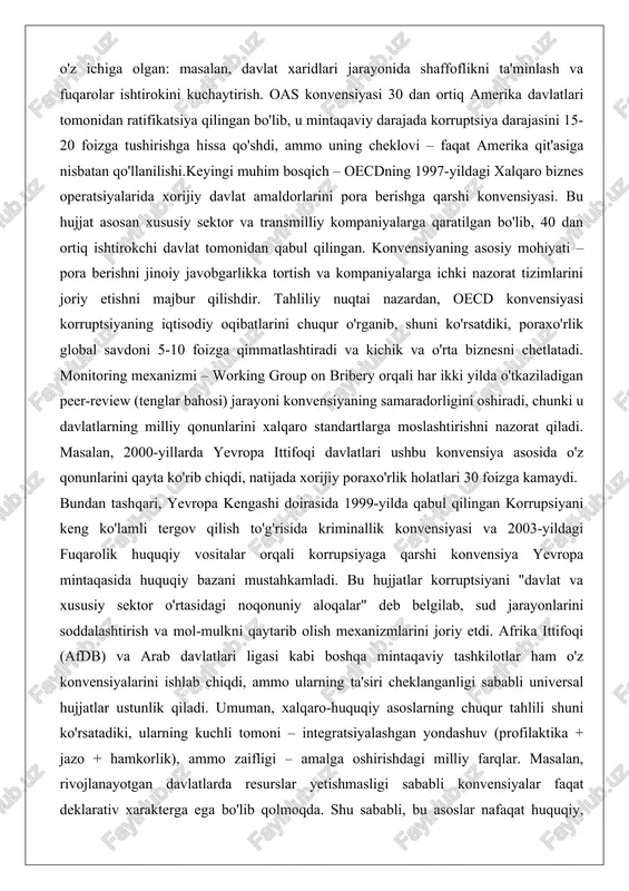 rdan, oecd konvensiyasi korruptsiyaning iqtisodiy oqibatlarini chuqur o'rganib, shuni ko'rsatdiki, poraxo'rlik global savdoni 5-10 foizga qimmatlashtiradi va kichik va o'rta biznesni chetlatadi. monitoring mexanizmi – working group on bribery orqali har ikki yilda o'tkaziladigan peer-review (tenglar bahosi) jarayoni konvensiyaning samaradorligini oshiradi, chunki u davlatlarning milliy qonunlarini xalqaro standartlarga moslashtirishni nazorat qiladi. masalan, 2000-yillarda yevropa ittifoqi davlatlari ushbu konvensiya asosida o'z qonunlarini qayta ko'rib chiqdi, natijada xorijiy poraxo'rlik holatlari 30 foizga kamaydi. bundan tashqari, yevropa kengashi doirasida 1999-yilda qabul qilingan korrupsiyani keng ko'lamli tergov qilish to'g'risida kriminallik konvensiyasi va 2003-yildagi fuqarolik huquqiy vositalar orqali korrupsiyaga qarshi konvensiya yevropa mintaqasida huquqiy bazani mustahkamladi. bu hujjatlar korruptsiyani "davlat va xususiy sektor o'rtasidagi noqonuniy aloqalar" deb belgilab, sud jarayonlarini soddalashtirish va mol-mulkni qaytarib olish mexanizmlarini joriy etdi. afrika ittifoqi (afdb) va arab davlatlari ligasi kabi boshqa mintaqaviy tashkilotlar ham o'z konvensiyalarini ishlab chiqdi, ammo ularning ta'siri cheklanganligi sababli universal hujjatlar ustunlik qiladi. umuman, xalqaro-huquqiy …