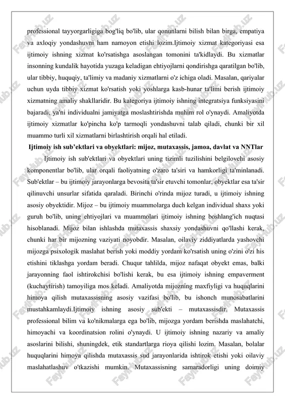 a bevosita ta'sir etuvchi tomonlar, obyektlar esa ta'sir qilinuvchi unsurlar sifatida qaraladi. birinchi o'rinda mijoz turadi, u ijtimoiy ishning asosiy obyektidir. mijoz – bu ijtimoiy muammolarga duch kelgan individual shaxs yoki guruh bo'lib, uning ehtiyojlari va muammolari ijtimoiy ishning boshlang'ich nuqtasi hisoblanadi. mijoz bilan ishlashda mutaxassis shaxsiy yondashuvni qo'llashi kerak, chunki har bir mijozning vaziyati noyobdir. masalan, oilaviy ziddiyatlarda yashovchi mijozga psixologik maslahat berish yoki moddiy yordam ko'rsatish uning o'zini o'zi his etishini tiklashga yordam beradi. chuqur tahlilda, mijoz nafaqat obyekt emas, balki jarayonning faol ishtirokchisi bo'lishi kerak, bu esa ijtimoiy ishning empaverment (kuchaytirish) tamoyiliga mos keladi. amaliyotda mijozning maxfiyligi va huquqlarini himoya qilish mutaxassisning asosiy vazifasi bo'lib, bu ishonch munosabatlarini mustahkamlaydi.ijtimoiy ishning asosiy sub'ekti – mutaxassisdir. mutaxassis professional bilim va ko'nikmalarga ega bo'lib, mijozga yordam berishda maslahatchi, himoyachi va koordinatsion rolini o'ynaydi. u ijtimoiy ishning nazariy va amaliy asoslarini bilishi, shuningdek, etik standartlarga rioya qilishi lozim. masalan, bolalar huquqlarini …