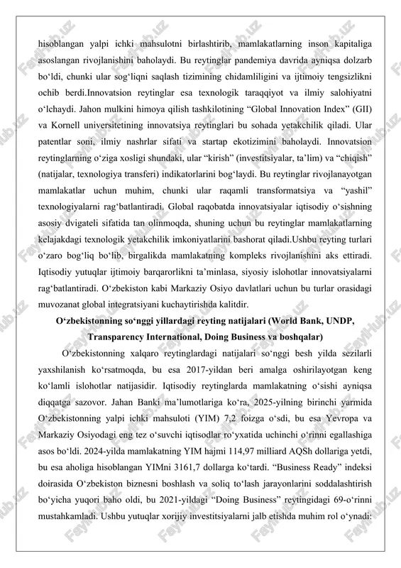 turlari o‘zaro bog‘liq bo‘lib, birgalikda mamlakatning kompleks rivojlanishini aks ettiradi. iqtisodiy yutuqlar ijtimoiy barqarorlikni ta’minlasa, siyosiy islohotlar innovatsiyalarni rag‘batlantiradi. o‘zbekiston kabi markaziy osiyo davlatlari uchun bu turlar orasidagi muvozanat global integratsiyani kuchaytirishda kalitdir. o‘zbekistonning so‘nggi yillardagi reyting natijalari (world bank, undp, transparency international, doing business va boshqalar) o‘zbekistonning xalqaro reytinglardagi natijalari so‘nggi besh yilda sezilarli yaxshilanish ko‘rsatmoqda, bu esa 2017-yildan beri amalga oshirilayotgan keng ko‘lamli islohotlar natijasidir. iqtisodiy reytinglarda mamlakatning o‘sishi ayniqsa diqqatga sazovor. jahan banki ma’lumotlariga ko‘ra, 2025-yilning birinchi yarmida o‘zbekistonning yalpi ichki mahsuloti (yim) 7,2 foizga o‘sdi, bu esa yevropa va markaziy osiyodagi eng tez o‘suvchi iqtisodlar ro‘yxatida uchinchi o‘rinni egallashiga asos bo‘ldi. 2024-yilda mamlakatning yim hajmi 114,97 milliard aqsh dollariga yetdi, bu esa aholiga hisoblangan yimni 3161,7 dollarga ko‘tardi. “business ready” indeksi doirasida o‘zbekiston biznesni boshlash va soliq to‘lash jarayonlarini soddalashtirish bo‘yicha yuqori baho oldi, bu 2021-yildagi “doing business” reytingidagi 69-o‘rinni mustahkamladi. ushbu yutuqlar xorijiy investitsiyalarni jalb …