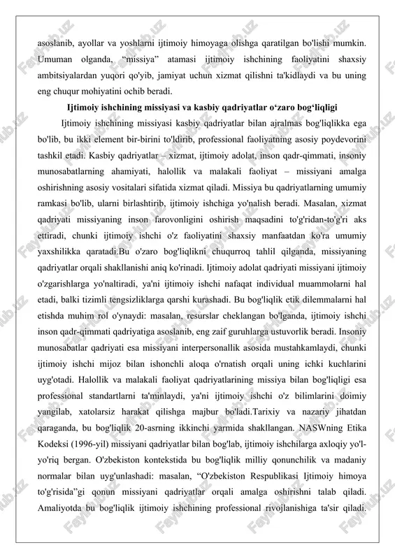 to'g'ridan-to'g'ri aks ettiradi, chunki ijtimoiy ishchi o'z faoliyatini shaxsiy manfaatdan ko'ra umumiy yaxshilikka qaratadi.bu o'zaro bog'liqlikni chuqurroq tahlil qilganda, missiyaning qadriyatlar orqali shakllanishi aniq ko'rinadi. ijtimoiy adolat qadriyati missiyani ijtimoiy o'zgarishlarga yo'naltiradi, ya'ni ijtimoiy ishchi nafaqat individual muammolarni hal etadi, balki tizimli tengsizliklarga qarshi kurashadi. bu bog'liqlik etik dilemmalarni hal etishda muhim rol o'ynaydi: masalan, resurslar cheklangan bo'lganda, ijtimoiy ishchi inson qadr-qimmati qadriyatiga asoslanib, eng zaif guruhlarga ustuvorlik beradi. insoniy munosabatlar qadriyati esa missiyani interpersonallik asosida mustahkamlaydi, chunki ijtimoiy ishchi mijoz bilan ishonchli aloqa o'rnatish orqali uning ichki kuchlarini uyg'otadi. halollik va malakali faoliyat qadriyatlarining missiya bilan bog'liqligi esa professional standartlarni ta'minlaydi, ya'ni ijtimoiy ishchi o'z bilimlarini doimiy yangilab, xatolarsiz harakat qilishga majbur bo'ladi.tarixiy va nazariy jihatdan qaraganda, bu bog'liqlik 20-asrning ikkinchi yarmida shakllangan. naswning etika kodeksi (1996-yil) missiyani qadriyatlar bilan bog'lab, ijtimoiy ishchilarga axloqiy yo'l-yo'riq bergan. o'zbekiston kontekstida bu bog'liqlik milliy qonunchilik va madaniy normalar bilan uyg'unlashadi: masalan, “o'zbekiston …