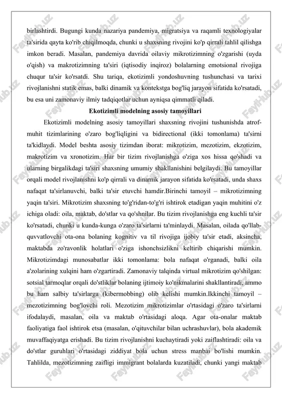 r tizim rivojlanishga o'ziga xos hissa qo'shadi va ularning birgalikdagi ta'siri shaxsning umumiy shakllanishini belgilaydi. bu tamoyillar orqali model rivojlanishni ko'p qirrali va dinamik jarayon sifatida ko'rsatadi, unda shaxs nafaqat ta'sirlanuvchi, balki ta'sir etuvchi hamdir.birinchi tamoyil – mikrotizimning yaqin ta'siri. mikrotizim shaxsning to'g'ridan-to'g'ri ishtirok etadigan yaqin muhitini o'z ichiga oladi: oila, maktab, do'stlar va qo'shnilar. bu tizim rivojlanishga eng kuchli ta'sir ko'rsatadi, chunki u kunda-kunga o'zaro ta'sirlarni ta'minlaydi. masalan, oilada qo'llab-quvvatlovchi ota-ona bolaning kognitiv va til rivojiga ijobiy ta'sir etadi, aksincha, maktabda zo'ravonlik holatlari o'ziga ishonchsizlikni keltirib chiqarishi mumkin. mikrotizimdagi munosabatlar ikki tomonlama: bola nafaqat o'rganadi, balki oila a'zolarining xulqini ham o'zgartiradi. zamonaviy talqinda virtual mikrotizim qo'shilgan: sotsial tarmoqlar orqali do'stliklar bolaning ijtimoiy ko'nikmalarini shakllantiradi, ammo bu ham salbiy ta'sirlarga (kibermobbing) olib kelishi mumkin.ikkinchi tamoyil – mezotizimning bog'lovchi roli. mezotizim mikrotizimlar o'rtasidagi o'zaro ta'sirlarni ifodalaydi, masalan, oila va maktab o'rtasidagi aloqa. agar ota-onalar maktab faoliyatiga faol ishtirok etsa (masalan, o'qituvchilar …
