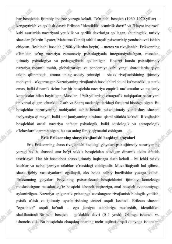 ografik tadqiqotlar nazariyani universal qilgan, chunki u g'arb va sharq madaniyatlaridagi farqlarni hisobga olgan. bu bosqichlar nazariyaning mohiyatini ochib beradi: psixoijtimoiy yondashuv shaxsni izolyatsiya qilmaydi, balki uni jamiyatning ajralmas qismi sifatida ko'radi. rivojlanish bosqichlari orqali nazariya nafaqat psixologik, balki sotsiologik va antropologik o'lchovlarni qamrab olgan, bu esa uning ilmiy qiymatini oshirgan. erik eriksonning shaxs rivojlanishi haqidagi g‘oyalari erik eriksonning shaxs rivojlanishi haqidagi g'oyalari psixoijtimoiy nazariyaning yuragi bo'lib, shaxsni umr bo'yi sakkiz bosqichdan o'tadigan dinamik tizim sifatida tasvirlaydi. har bir bosqichda shaxs ijtimoiy inqirozga duch keladi – bu ichki psixik kuchlar va tashqi jamiyat talablari o'rtasidagi ziddiyatdir. muvaffaqiyatli hal qilinsa, shaxs ijobiy xususiyatlarni egallaydi, aks holda salbiy buzilishlar yuzaga keladi. eriksonning g'oyalari freydning psixoseksual bosqichlarini ijtimoiy kontekstga moslashtirgan: masalan, og'iz bosqichi ishonch inqiroziga, anal bosqich avtonomiyaga aylantirilgan. nazariya epigenetik printsipga asoslangan: rivojlanish biologik yetilish, psixik o'sish va ijtimoiy uyushtirishning sintezi orqali kechadi. erikson shaxsni "egosintez" orqali ko'radi – ego jamiyat talablariga …