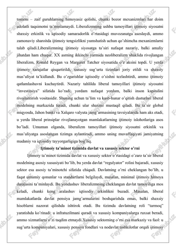 n kapitalini rivojlantirish vositasidir. shuning uchun ta’lim va kasb-hunar o’qitish dasturlari liberal modelning markazida turadi, chunki ular shaxsni mustaqil qiladi. bu ta’sir global miqyosda, jahon banki va xalqaro valyuta jamg’armasining tavsiyalarida ham aks etadi, u yerda liberal prinsiplar rivojlanayotgan mamlakatlarning ijtimoiy islohotlariga asos bo’ladi. umuman olganda, liberalizm tamoyillari ijtimoiy siyosatni erkinlik va mas’uliyatga asoslangan tizimga aylantiradi, ammo uning muvaffaqiyati jamiyatning madaniy va iqtisodiy tayyorgarligiga bog’liq. ijtimoiy ta’minot tizimida davlat va xususiy sektor o’rni ijtimoiy ta’minot tizimida davlat va xususiy sektor o’rtasidagi o’zaro ta’sir liberal modelning asosiy xususiyati bo’lib, bu yerda davlat “regulyator” rolini bajaradi, xususiy sektor esa asosiy ta’minotchi sifatida chiqadi. davlatning o’rni cheklangan bo’lib, u faqat umumiy qonunlar va standartlarni belgilaydi, masalan, minimal ijtimoiy himoya darajasini ta’minlaydi. bu yondashuv liberalizmning cheklangan davlat tamoyiliga mos keladi, chunki keng aralashuv iqtisodiy erkinlikni buzadi. masalan, liberal mamlakatlarda davlat pensiya jamg’armalarini boshqarishda emas, balki shaxsiy hisoblarni nazorat qilishda ishtirok etadi. bu tizimda davlatning …