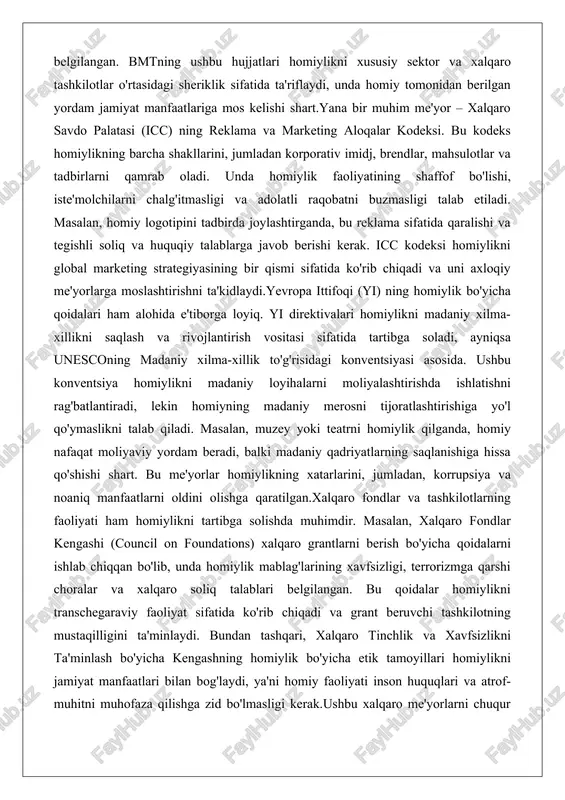isidagi konventsiyasi asosida. ushbu konventsiya homiylikni madaniy loyihalarni moliyalashtirishda ishlatishni rag'batlantiradi, lekin homiyning madaniy merosni tijoratlashtirishiga yo'l qo'ymaslikni talab qiladi. masalan, muzey yoki teatrni homiylik qilganda, homiy nafaqat moliyaviy yordam beradi, balki madaniy qadriyatlarning saqlanishiga hissa qo'shishi shart. bu me'yorlar homiylikning xatarlarini, jumladan, korrupsiya va noaniq manfaatlarni oldini olishga qaratilgan.xalqaro fondlar va tashkilotlarning faoliyati ham homiylikni tartibga solishda muhimdir. masalan, xalqaro fondlar kengashi (council on foundations) xalqaro grantlarni berish bo'yicha qoidalarni ishlab chiqqan bo'lib, unda homiylik mablag'larining xavfsizligi, terrorizmga qarshi choralar va xalqaro soliq talablari belgilangan. bu qoidalar homiylikni transchegaraviy faoliyat sifatida ko'rib chiqadi va grant beruvchi tashkilotning mustaqilligini ta'minlaydi. bundan tashqari, xalqaro tinchlik va xavfsizlikni ta'minlash bo'yicha kengashning homiylik bo'yicha etik tamoyillari homiylikni jamiyat manfaatlari bilan bog'laydi, ya'ni homiy faoliyati inson huquqlari va atrof-muhitni muhofaza qilishga zid bo'lmasligi kerak.ushbu xalqaro me'yorlarni chuqur tahlil qilganda, ularning asosiy maqsadi homiylikning samaradorligini oshirish va xatarlarni minimallashtirishdir. homiylikning zamonaviy shakllari (moddiy, axborot, texnik, …