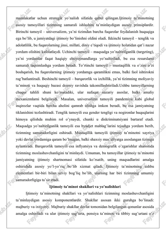 ahlili shuni ko’rsatadiki, ular nafaqat nazariy asoslar, balki amaliy mexanizmlarni belgilaydi. masalan, universalizm tamoyili pandemiya kabi global inqirozlar vaqtida barcha aholini qamrab olishga imkon beradi, bu esa jamiyatning tiklanishini tezlashtiradi. tenglik tamoyili esa gender tengligi va nogironlar huquqlarini himoya qilishda muhim rol o’ynaydi, chunki u diskriminatsiyani bartaraf etadi. maqsadga yo’naltirilganlik tamoyili esa byudjet mablag’larini tejashga yordam berib, tizimning samaradorligini oshiradi. mustaqillik tamoyili ijtimoiy ta’minotni xayriya yoki davlat yordamiga qaram bo’lmagan, balki shaxsiy mas’uliyatga asoslangan tizimga aylantiradi. barqarorlik tamoyili esa inflyatsiya va demografik o’zgarishlar sharoitida tizimning moslashuvchanligini ta’minlaydi. umuman, bu tamoyillar ijtimoiy ta’minotni jamiyatning ijtimoiy shartnomasi sifatida ko’rsatib, uning maqsadlarini amalga oshirishda asosiy yo’l-yo’riq bo’lib xizmat qiladi. ijtimoiy ta’minotning ushbu elementlari bir-biri bilan uzviy bog’liq bo’lib, ularning har biri tizimning umumiy samaradorligiga ta’sir etadi. ijtimoiy ta’minot shakllari va yo’nalishlari ijtimoiy ta’minotning shakllari va yo’nalishlari tizimning moslashuvchanligini ta’minlaydigan asosiy komponentlardir. shakllar asosan ikki guruhga bo’linadi: majburiy va ixtiyoriy. majburiy shakllar davlat tomonidan …