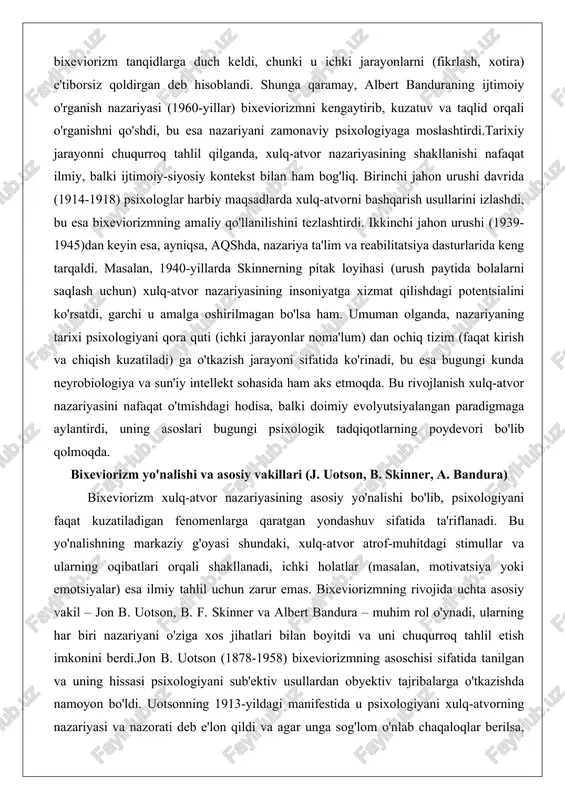 ntsialini ko'rsatdi, garchi u amalga oshirilmagan bo'lsa ham. umuman olganda, nazariyaning tarixi psixologiyani qora quti (ichki jarayonlar noma'lum) dan ochiq tizim (faqat kirish va chiqish kuzatiladi) ga o'tkazish jarayoni sifatida ko'rinadi, bu esa bugungi kunda neyrobiologiya va sun'iy intellekt sohasida ham aks etmoqda. bu rivojlanish xulq-atvor nazariyasini nafaqat o'tmishdagi hodisa, balki doimiy evolyutsiyalangan paradigmaga aylantirdi, uning asoslari bugungi psixologik tadqiqotlarning poydevori bo'lib qolmoqda. bixeviorizm yo'nalishi va asosiy vakillari (j. uotson, b. skinner, a. bandura) bixeviorizm xulq-atvor nazariyasining asosiy yo'nalishi bo'lib, psixologiyani faqat kuzatiladigan fenomenlarga qaratgan yondashuv sifatida ta'riflanadi. bu yo'nalishning markaziy g'oyasi shundaki, xulq-atvor atrof-muhitdagi stimullar va ularning oqibatlari orqali shakllanadi, ichki holatlar (masalan, motivatsiya yoki emotsiyalar) esa ilmiy tahlil uchun zarur emas. bixeviorizmning rivojida uchta asosiy vakil – jon b. uotson, b. f. skinner va albert bandura – muhim rol o'ynadi, ularning har biri nazariyani o'ziga xos jihatlari bilan boyitdi va uni chuqurroq tahlil etish imkonini berdi.jon b. uotson …
