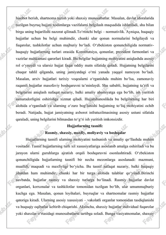 da, hujjatlar rasmiy va shaxsiy turlarga boʻlinadi. rasmiy hujjatlar davlat organlari, korxonalar va tashkilotlar tomonidan tuzilgan boʻlib, ular umummajburiy kuchga ega. masalan, qonun loyihalari, buyruqlar va shartnomalar rasmiy hujjatlar qatoriga kiradi. ularning asosiy xususiyati – vakolatli organlar tomonidan tasdiqlanishi va huquqiy oqibatlar keltirib chiqarishi. aksincha, shaxsiy hujjatlar individual fuqarolar yoki shaxslar oʻrtasidagi munosabatlarni tartibga soladi. bunga vasiyatnomalar, shaxsiy xatlar va oilaviy shartnomalar misol boʻladi. shaxsiy hujjatlarning mohiyati ularning subʼyektiv xarakterida boʻlib, ular koʻpincha sudda isbot vositasi sifatida qoʻllaniladi, lekin rasmiy hujjatlar kabi keng majburiy kuchga ega emas. chuqur tahlilda, rasmiy hujjatlar davlat boshqaruvining asosiy mexanizmi boʻlsa, shaxsiy hujjatlar fuqarolik jamiyatining erkinligini taʼminlaydi. oʻzbekistonda shaxsiy hujjatlarning huquqiy himoyasi fuqarolik kodeksida belgilangan boʻlib, ularning haqiqiyligi guvohlar yoki notarius tasdiqlari orqali isbotlanadi.ikkinchi tasnif mezon – maxfiylik darajasi. maxfiy hujjatlar davlat sirlarini, milliy xavfsizlik yoki tijoriy sirlarni oʻz ichiga olgan hujjatlar boʻlib, ularga kirish qatʼiy cheklangan. oʻzbekiston respublikasining “davlat sirlari toʻgʻrisida”gi qonuniga koʻra, maxfiy …