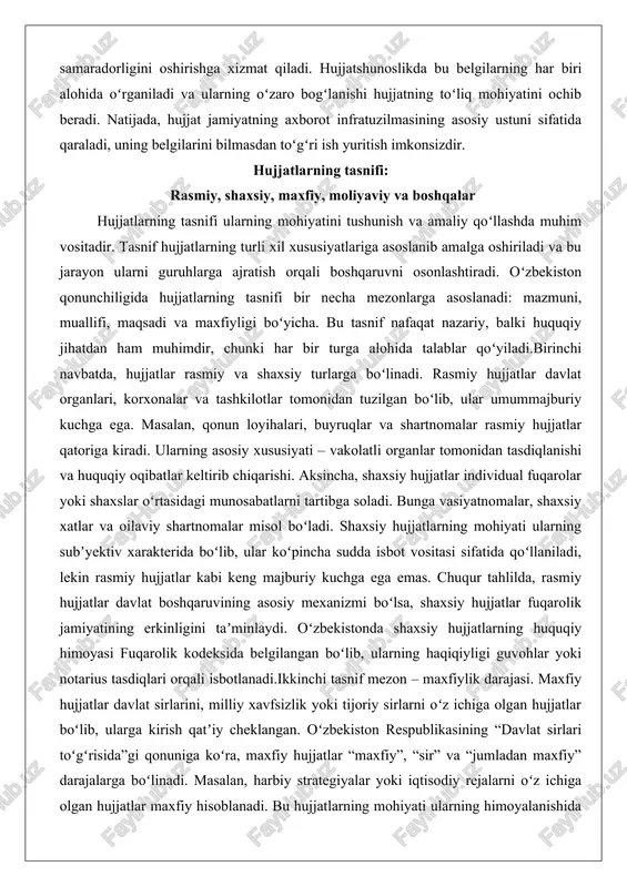 da, hujjatlar rasmiy va shaxsiy turlarga boʻlinadi. rasmiy hujjatlar davlat organlari, korxonalar va tashkilotlar tomonidan tuzilgan boʻlib, ular umummajburiy kuchga ega. masalan, qonun loyihalari, buyruqlar va shartnomalar rasmiy hujjatlar qatoriga kiradi. ularning asosiy xususiyati – vakolatli organlar tomonidan tasdiqlanishi va huquqiy oqibatlar keltirib chiqarishi. aksincha, shaxsiy hujjatlar individual fuqarolar yoki shaxslar oʻrtasidagi munosabatlarni tartibga soladi. bunga vasiyatnomalar, shaxsiy xatlar va oilaviy shartnomalar misol boʻladi. shaxsiy hujjatlarning mohiyati ularning subʼyektiv xarakterida boʻlib, ular koʻpincha sudda isbot vositasi sifatida qoʻllaniladi, lekin rasmiy hujjatlar kabi keng majburiy kuchga ega emas. chuqur tahlilda, rasmiy hujjatlar davlat boshqaruvining asosiy mexanizmi boʻlsa, shaxsiy hujjatlar fuqarolik jamiyatining erkinligini taʼminlaydi. oʻzbekistonda shaxsiy hujjatlarning huquqiy himoyasi fuqarolik kodeksida belgilangan boʻlib, ularning haqiqiyligi guvohlar yoki notarius tasdiqlari orqali isbotlanadi.ikkinchi tasnif mezon – maxfiylik darajasi. maxfiy hujjatlar davlat sirlarini, milliy xavfsizlik yoki tijoriy sirlarni oʻz ichiga olgan hujjatlar boʻlib, ularga kirish qatʼiy cheklangan. oʻzbekiston respublikasining “davlat sirlari toʻgʻrisida”gi qonuniga koʻra, maxfiy …