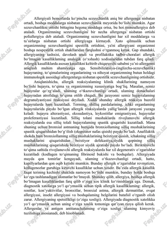 oddaga nisbatan oshgan holatidir. 18 masalan, polinozlarga qandaydir o‘simlik gulining changiga (erman, sho‘ra va hakozo) nisbatan sezuvchanlikni spesifik ortishi kuzatiladi, ovqatga nisbatan allergiyada (sut, go‘sht, shokolad va hakozo) ovqat maxsulotlariga, doriga: nisbatan allergiyada antibiotiklarga, sulfanilamid preparatlariga, vitaminlarga .va boshqalarga, hashoratlarga nisbatan allergiyada esa ulaming zaharlariga nisbatan spestifik sezuvchanlikning ortishi kuzatiladi; allergiyali bemorlarda ko‘pincha sezuvchanlik aniq bir allergenga nisbatan ortadi, boshqa moddalarga nisbatan sezuvchanlik meyorida bo‘lishi mumkin. agar sezuvchanlikni ortishi bittagina begona moddaga ortsa, bu hoi monoallergiya deb ataladi. organizmning sezuvchanligini bir necha allergenga nisbatan ortishi poliallergiya deb ataladi. organizmning sezuvchanligini har xil moddalarga va ta’sirlarga nisbatan ortishi allergiyaga kirmaydi. xato qilmaslik uchun organizmning sezuvchanligini spestifik ortishini, ya'ni allergiyani organizmni boshqa nospestifik ortish shakllaridan farqlashni o‘rganmoq kerak. gap shundaki, allergiyaning tashxisi, davolash usuli va profilaktika tadbir-choralari allergik bo‘lmagan kasalliklaming analogik (o‘xshash) xodisalaridan tubdan farq qiladi. allergik kasalliklarda asosan kasallikni keltirib chiqaruvchi sababni ya’ni-allergenni aniqlash muhim ahamiyatga ega. sensibilizatsiya-(inglizcha-sezuvchanlik) hujayraning, to‘qimalarining organlarining …