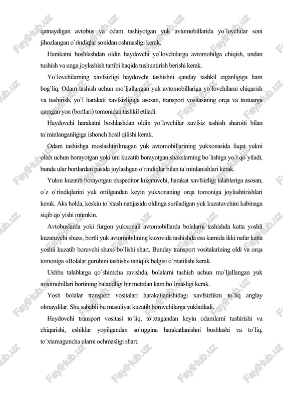 ga «bolalar guruhini tashish» taniqlik belgisi o`rnatilishi kerak. ushbu talablarga qo`shimcha ravishda, bolalarni tashish uchun mo`ljallangan yuk avtomobillari bortining balandligi bir metrdan kam bo`lmasligi kerak. yosh bolalar transport vositalari harakatlanishidagi xavfsizlikni to`liq anglay olmaydilar. shu sababli bu masuliyat kuzatib boruvchilarga yuklatiladi. haydovchi transport vositasi to`liq, to`xtagandan keyin odamlarni tushirishi va chiqarishi, eshiklar yopilgandan so`nggina harakatlanishni boshlashi va to`liq, to`xtamaguncha ularni ochmasligi shart. odamlarni tashish quyidagi hollarda taqiqlanadi: - avtomobilning kabinasidan tashqarida (bortli yuk yoki furgon yukxonali avtomobillarda odam tashishdan tashqari); - traktorlar va boshqa o`ziyurar mashinalar, yuk tashiladigan tirkamalar, tirkama-uycha, yuk mototsikllari yukxonasida; - mototsikllarning konstruktsiyasida ko`zda tutilgan joylaridan tashqarida; - 12 yoshga to`lmagan bolalarni mototsiklning orqa o`rindig`ida, shuningdek, yengil avtomobilga bolalarni ushlab turuvchi maxsus qurilma o`rnatilmagan bo`lsa, uning oldingi o`rindig`ida; - 12 yoshga to`lmagan bolalarni hisobga olmaganda transport vosita​sining texnik tavsifnomasida ko`zda tutilgan miqdordan ortiq. bunda transport vositasining haqiqiy vazni uni ishlab chiqargan korxona belgilagan ruxsat etilgan to`la vazndan …