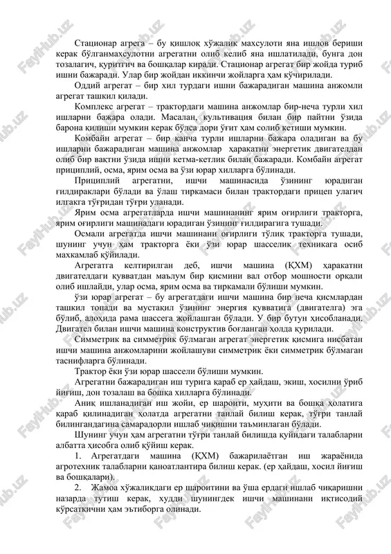 – bir xil turdagi ishni bajaradigan mashina anjomli agregat tashkil qiladi. kompleks agregat – traktordagi mashina anjomlar bir-necha turli xil ishlarni bajara oladi. masalan, kultivatsiya bilan bir paytni o'zida barona qilishi mumkin kerak bo'lsa dori o'g'it ham solib ketishi mumkin. kombayn agregat – bir qancha turli ishlarni bajara oladigan va bu ishlarni bajaradigan mashina anjomlar harakatni energetik dvigateldan olib bir vaqtni o'zida ishni ketma-ketlik bilan bajaradi. kombayn agregat pritsipliy, osma, yarim osma va o'zi yurar xillarga bo'linadi. pritsipliy agregatni, ishchi mashinasida o'zining yuradigan g'ildiraklari bo'ladi va o'lash tirkamasi bilan traktordagi pritsep ulagich ilgakga to'g'ridan to'g'ri ulanadi. yarim osma agregatlarda ishchi mashinaning yarim og'irligi traktorga, yarim og'irligi mashinadagi yuradigan o'zining g'ildiragiga tushadi. osmali agregatda ishchi mashinani og'irligi to'liq traktorga tushadi, shuning uchun ham traktorga yoki o'zi yurar shasselik texnikaga osib maxkamlab qo'yiladi. agregatga keltirilgan deb, ishchi mashina (qxm) harakatni dvigateldagi quvvatdan ma'lum bir qismini val otbor moshnosti orqali olib ishlaydi, ular …