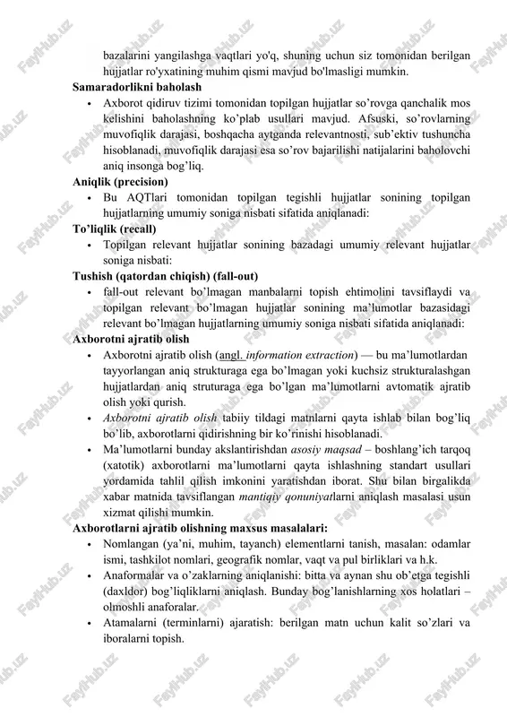 rni aniqlash masalasi usun xizmat qilishi mumkin. axborotlarni ajratib olishning maxsus masalalari: · nomlangan (ya’ni, muhim, tayanch) elementlarni tanish, masalan: odamlar ismi, tashkilot nomlari, geografik nomlar, vaqt va pul birliklari va h.k. · anaformalar va o’zaklarning aniqlanishi: bitta va aynan shu ob’etga tegishli (daxldor) bog’liqliklarni aniqlash. bunday bog’lanishlarning xos holatlari – olmoshli anaforalar. · atamalarni (terminlarni) ajaratish: berilgan matn uchun kalit so’zlari va iboralarni topish. · avto (referat tuzish): matndan semantik, hissiy, baholovchi malumotlarni ajratib olish. bu generativ va deklarativ bo’ladi. xulosa · 1.ma’lumotlarni qayta ishlashda va ma’lumotlarni ma’lumotlar bazasiga joylashtirishda qo’llaniladi. · 2. bu masalalar bilan malumotlarni intelletual tahlil qilish (data mining) shug’ullanadi. · 3. internetning rivojlanish kontseptsiyasi: har bir hujjatga semantik to’r deb ataluvchi xml formatidagi meta ma’lumotli fayl biriktiriladi va juda istiqbolli hisoblanadi. lekin bu hujjatning o’zini almashtirish (o’zgartirish) emasligini e’tiborga olish kerak. foydalanilgan manbalar: · 1. baeza-yates r., ribeiro-neto b. modern information retrieval. — addison-wesley, 1999. …